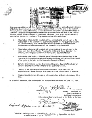 "

VI~

1 AUTENT
Certifico que
I-O~ ~~gg~~ fiel do original que
"'l"1'::o...lI-C'III
t'

<-:;

•

".",0

z~c5;~ R~~~ a qua auten ICO,

, o.~~~~!< Natal-RN

IIJ ",,;;o :li a.. z
OUJ'C~

.:l~.

o~.b~.§~g 1 6 JUl. 2009
0..e4)I:J-

::'I

MUl IO"Q I! e I!:t:: ...
Uo~.m~i~

'~oSj~'iiil~ Ce rt ifi
~~ j>õe

c€rdfie~ tra;:'h~

The undersigned hereby
acting Executive Director
of DeMolay International, a nonprofit corporatiofl
under the laws of the State of
Missouri, United States of America, and the
i
Supreme Council af the Order of
DeMolay, a corporation organized for benevolent purposes under the laws of the State of
Missouri, United States of America (collectively "DeMolay"), and as such is authorized to
execute and deliver this certificate. The underslgned certifies as follows:

1.

Attach,ed as Attachment 1 hereto is a true, complete and correct copy of the
Recognition of the Autonomous Supreme Council In and For Supremo Conselho
Da Ordem DeMolay Para O Brasil and Mutual Covenant of Confidence and
Brotherhood between DeMolay and the Supreme Council of Brazil.

2.

Attached as Attachment 2 hereto is a true, complete and correct copy of the
letter from then .Grand Master Frederick W. Welch and Grand Secretary Joe
Williams, removing recognition from the Supren;e Council of Brazil.

3.

Attached as Attachment 3 hereto iS.a true, complete and correct copy of the
License and Covenant of Agreement between DeMolay and the Supreme Council
of the order of DeMolay for the Federativa Republic of Brazil.

4,

DeMolay International and the International Supreme Council of the arder of
DeMolay operate under the authority of the Supreme Council.

5.

DeMolay is the registered holder ofthe trademarks "DEMOLAY" and the
associated mark as set forth on Attachment 4 in the United States of America.

6.

Attached as Attachment 5 hereto is
Sale.

a true, complete .ánd correct executed Bill of

IN WITNESS WHEREOF, the undersigned has execpted this certificate on June 16'h, 2009.

Jeffrey C. Kits~iller, Sr.
Executlve Director
DeMolay International
International Supreme Council of the Order of DeMolay
•

[~>dlLLA./ ~

. .

~ ~OPL

(p

-d~ -~OJ

I;' 1.. HOWAAD

lary I"ubllc. Notary Se.'
TATE OF MISSOURI
County of Monlteau

My Commls,slo,n Expires 2/16/2012
CommlSSlon # 08413582
Service & Leadership Center + 10200 NW Ambassador Drive + Kansas City, MO 64153
1

Qln

n'lJ'lKr'T AV

...

ç,..."

Q1'::: 00·1

nn,c.,

A

~~ • • _

•• _ •

.l _ _ _ l ______ _

 