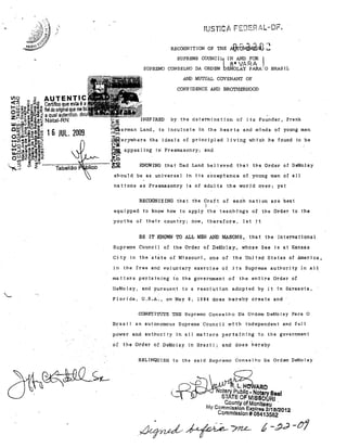 ,

/

,(LC :L:1. n

RECOGNITlON OF THE Al!.li.JNl:Wl~')
SUPREME COUNCl1IN AND FOR
SUPREMO CONSELHO DA ORDEM

8" W,RA

.

u

I

.EMO,LA'! PARA,'O BRASIL

AND MUTUAL COVENANT OF

CONFlDENCE AND BROTHERHOOD
1Il0

<1::1"

~

AUTENTIC

~ M;;;~ Certifico que esta é a

~~~r~~~~ fiel do original que

z~.jlt;~;;! a Qual autentico.
. 0.- .::i~,!l~ Natal-RN

IRED

LilJcn~o::gQ'"(Qz
CUJ" ~cno<- .

Land,

o~~~~~g 1 6 JUL. 2009

by the detarmination of

j

ta Founder, Frank

to inculcate in the hearts and minds of young men

O .. cc:::J_ :J
..... Vlw'tJI!Ol!=1-

ª*el~.ywhere the ideaIs of princ)pled Uving

'~:J~C,!~.!!"C(I)

~ appeal ing in' Freemasonry; 'a.nd

Uo o 41CO-o.cf"ii=

u,..UJ'c:~ ã:!:-g~~
OUI!i2~::!!:J",
fn':i • (.)41

",,'3 ;;

f ·.. ·.... Tabeiião·

Wllich he faund to be

"'!I:

)0<'"
....,0

................ >OQ

llce

o ...

RNOWrNG thElt Dad J..and beljeved that

sho·uld be as unjversal

jn

j

the Qrder of DeMolay

ts acceptance af. young men af 'all

nat10na as freemasonry i8 of a.du"lts the wor3d ,o,ver; yet

RECOGNIZING that the Oraft of each nation are best
1
equipped to know how to a.pply the tea.ch-ings of the .Order to the
youths oI their country; now, therefore,

let i t

BE ITKNOWN TO ALL MEN AND MASONS •. that lhe Inlernalional

Suprerne Counei 1 of the Order of Deã101ay., W'hose See i s at Kansas
Gity in the'stãte of MissOU1'i, one of

the Unjted States of America.

in the free anà voluntal'y exet'cise oi

j

ts Supreme authority ln alI

matteI's pertBini.ng to the govel'nrnent of
DeMoley, artd pursunnt to a

reso!ut,f~n

the entire Order of

adopted by it in Sarasota,

Florida, U.S.A., on .May 9, 1984 does hereby create and
CONSTrTUTE THE Supremo Cons e 1)10 Da Ordem DeMo I By Pal'a O

Bras i I an euto,nemOUB Supreme Counei 1 wi th l'ndependent ,and full
power and authorj ty in ali matters perta.ining to the govcrnment
of

the Order of DeMolay in Braz; 1; and does hereby
RELrNQUISH to the sajd Sup['"emo Conselho Da Ordem DeMelay

. L. H

ARO

Notary Publlc. Notary Saal
STATE OF MISSOURI
County of Monlleau

.

My Commlssl~n Expires 2/1812012

Commlsslon # 08413582

k' - bJ-d -CJí

 