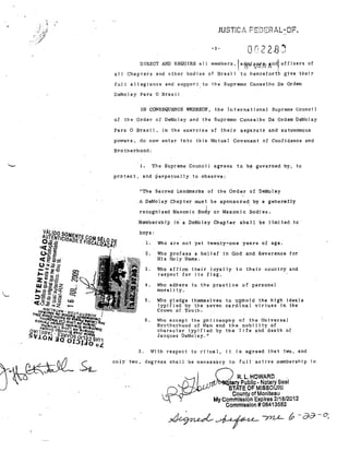 ,

JUSTiCl" FEDSHtL-DF"
-2DIRECT AND REQUIRE alI

membet's.lartftii~jZ{~,~ndJ

offlcers af

alI Chapters and other bodies of Brazi 1 -to h'enceforth give the;r
fuI1

allegj~ll1ce

De~olay

and support,to the Supremo Conselho Da Ordem

Para O Brasil
IN CONSEQUENCE WHEREOF.,

of

the In terna ti onal Slpreme Uounc fI

the Ordel' af DeMolay ,and the Supl'emo Conselho Da Ordem DeMolay

Para O Brasil, in the exercise af thejr separate and autonomOlls
powel'S, do now enter 1nto this Mutual Covenant of Confidence and
Brotherhood:

The Supl'erne Counci 1 agr,ees to

1-.

b~

,governed by, to

prateet, and ~erpetua,lly to observe:

I!Th·e Sacred Landmark-6 of toe Order of DeMolay

A D"eMo.lay Chapter must. be sponsored, by -a gener'a:1i.l::y
recogniz'ed Masonic Body ar Masonic Sadies.
Membership in- a DeMolay Oh.pter shall be limited toboys,
"1.

Who are not yet twenty-one years of age.

2.

Who profess a belie!
His lia I y liame.

3.

Who affjrm their layalty to thejr country and
l'6spect for jts fl"ag".
.

4,

Who adhere to"the practice af personal
moral i ty.

5.

Who pledge themselves t.o uphold the high ideaIs
typified by the seven cardinal virtues in the

in

God

~n.d

Reverence for

CrOWll of" YOl.lth.

6.

2.

Who aceept the pnjlosophy of the Universal
Brotherhood of Man and the nobility of
character typi 1'i ed by the I j fe and death of
Jacques DeMolay."
With l'espect to ritua.l,

lt is agreed that two, and

only two, degl'ees shall be necess81'Y to fuI!

q
-

active membership in

R. L, HOWARD

-

tary Publlc· No_tary Seal

TATE OF MISSOURI
Couniy of Monileau

My Commlssion -Expires 2/18/2012
Commlssion # 08413582

 