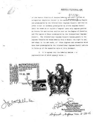 l'

,:;-'0
,b'lJ]u:',  '.

~:_,;'"

li

"

-3-

Or,?;ID'' ..
.... U

. ,- '."

~

of the hel'oic fideljty 01' Jacques DeMOla[ anel. shall illclude an
in thé man ej.)í1o YA.If?An1rolay Degrae

allegorical depJction thereof

now promulgnted by the International Supreme Council; and that no
other ri tunl

or oel'emony pl'ornulgated by ei ther Supreme Counai 1

shnll be lmown as 01' styled a IIdegree" s&ve only degrees granted
as ponors for meritQt'joltS serviae suctl as the Degree of Chevalier
and the Legion oI Honol' promulgated by the Inte.-rnational Supreme
Counej 1.

'l'he lnternational Supl'eme Cotmcí 1 ·hereby grants to t}'1e

Supremo Conselho Da Ordem DeMolay Pat'a O Brasi 1 the rignt to uae,
snd adapt to

j

ta oWn needs, a'l J those degrees a:nd' aeremonles tVhi'ch

have been prolJlu.lgated

~.y

the InternaUonal Suprem'e COlmcll and are

jn"force as of t-he' exec::t;Ition date Df this çovellft'nt.
3'.

lt i-s agree,p that tne DeM'Q.le,y Emblem --

representatjon o,f wh-:lc.h·

~ppeal.~s

6-

below --

1

•

R.L.HOWARO
olary Publlc· Notary Seal
STATE OF MISSQURI
.
County of Monlleau
My Commlsslon Expires 2/18/2012
Commlssion # 08413582
.

<

.~ ~/7Le- (P-;;l;)- t71

 