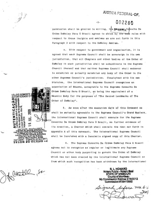 ,
!'

'1.',

;;l .'

002280

-5-

permisston sh"11 be gran!e,! in wri ting, t{e

g;tlPIt/~AcorS.lhO

Da

Ordem DeMolày Para O Brasil agrees to abide'b;~"-"'tTnf6'B:nfe rules with

respect to those insignja and emblems as are set forth in t11i8
Paragraph .3 wi th respf:lct to the DeMolay Eml'llem.
11th respect to governrnent and organization, it is

4..

agreed that each Supreme Counell ahall be sovereign in its own
jurisd1cti0l1,

that nU Chapters and other bodjes of the Order af

DeMolay in stlcn jurisdiction 5nal1 bé subordinate to the Supreme
Counci 1 thereof and that nei ther Suprema C:ounci I shall endellvor

to establish ,ar

~ctually

establish any body af the Order -in the

othel' Supreme Counci}'s j'urisdiction.
~tatutes.

Consistent with its own

the lnternational $'upreme Council reoognjzes

~n

associa-tion af Masons, acc·eptable to the Supremo Conselho Da
Ordem DeMolay Para O Bra.si l, a:s being the equivs.lent o-f 8
J '
Masoni c Body ror the purposes oI nThe Saored Landmarks af The
Oider of' DeMolayn.

5.
shalI be
the

As soon

mutu~lly

.In~ernatjonal

~fter

the execution date of this Covenant as
Supr~me

agreeable to the

Council's Grand MJsters,

Supreme Counc:fl shal1 execute for the Supremo

~P~ Conselho Da Ordem DeMo-lay Para O

Bl"aS,i J,

as furthel' evidenoe of

its oreat-ion, a Charter whloh shall contain the text set forth in
Appendjx A of this covenant.

The Intcl'natjonal Supreme Councll

shalI be furnished with a facsimilc sjgned OOPY Df this Charter.
6"
agrees not

The Supremo Conselho Da Ordem Del'Iolay Para O Bre..si 1

to recognize as regul·al'

Counci 1 01' other body purporting

01'

~o

I egi t1mate any Supreme

govern the Order of DeMola.)T

whi.ch Jus not been cl'eated by the InteY'n,ational SupTeme Cóuncil

01.'

from which such 'recogni tion has been wi thdl'awn by th'é International

R.L,HOWARC

NolBry Publlo • Nol_1V 8e_1
STATE OF MlS.SOURI
Counlyof Monlt••u
My Commlsslon Expires 2/18/2012
Commlssion#08413582
~6-,;

~

~~~9

 