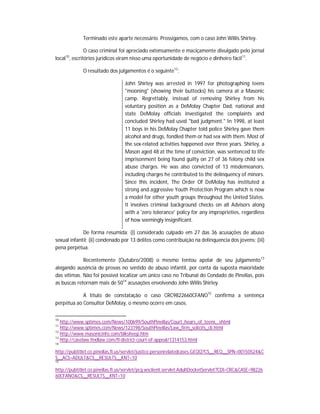 Terminado este aparte necessário. Prossigamos, com o caso John Willis Shirley.
O caso criminal foi apreciado extensamente e maciçamente divulgado pelo jornal
local10, escritórios jurídicos viram nisso uma oportunidade de negócio e dinheiro fácil11.
O resultado dos julgamentos é o seguinte12:
John Shirley was arrested in 1997 for photographing teens
"mooning" (showing their buttocks) his camera at a Masonic
camp. Regrettably, instead of removing Shirley from his
voluntary position as a DeMolay Chapter Dad, national and
state DeMolay officials investigated the complaints and
concluded Shirley had used "bad judgment." In 1998, at least
11 boys in his DeMolay Chapter told police Shirley gave them
alcohol and drugs, fondled them or had sex with them. Most of
the sex-related activities happened over three years. Shirley, a
Mason aged 48 at the time of conviction, was sentenced to life
imprisonment being found guilty on 27 of 36 felony child sex
abuse charges. He was also convicted of 13 misdemeanors,
including charges he contributed to the delinquency of minors.
Since this incident, The Order Of DeMolay has instituted a
strong and aggressive Youth Protection Program which is now
a model for other youth groups throughout the United States.
It involves criminal background checks on all Advisors along
with a 'zero tolerance' policy for any improprieties, regardless
of how seemingly insignificant.
De forma resumida: (i) considerado culpado em 27 das 36 acusações de abuso
sexual infantil; (ii) condenado por 13 delitos como contribuição na delinquencia dos jovens; (iii)
pena perpétua.
Recentemente (Outubro/2008) o mesmo tentou apelar de seu julgamento 13
alegando ausência de provas no sentido de abuso infantil, por conta da suposta maioridade
das vítimas. Não foi possível localizar um único caso no Tribunal do Condado de Pinellas, pois
as buscas retornam mais de 5014 acusações envolvendo John Willis Shirley.
A título de constatação o caso CRC9822660CFANO15 confirma a sentença
perpétua ao Consultor DeMolay, o mesmo ocorre em casos.
10

http://www.sptimes.com/News/100699/SouthPinellas/Court_hears_of_teens_.shtml
http://www.sptimes.com/News/123198/SouthPinellas/Law_firm_solicits_cli.html
12
http://www.masonicinfo.com/blksheep.htm
13
http://caselaw.findlaw.com/fl-district-court-of-appeal/1314153.html
11

14

http://pubtitlet.co.pinellas.fl.us/servlet/justice.personrelatedcases.GEQQ?CS__REQ__SPN=00150524&C
S__ACS=ADULT&CS__RESULTS__KNT=10
15

http://pubtitlet.co.pinellas.fl.us/servlet/pcg.wsclient.servlet.AdultDocketServlet?CDI=CRC&CASE=98226
60CFANO&CS__RESULTS__KNT=10

 