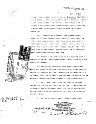 '.

".

-7-

Qt'i??Oi"
Ou
'. L

_

resida tn the juried1ction of the Supl'emo 4;OnSel,hà Da. Ordem DeMolay

r

8" VIRA

Para O Brasil ire Ifsted in Appendix B of thls
on the exeoution da.te of tll1S Covenant,

,,,CQV.~'pa~l:l.

Effective

the membership of &.11

pe?sons In the Ipternational Supreme Caunai} shall be aonverted
to elth,el' Bmet'}tu6 OI' HOnOl.'lll'Y status as

ahown in the said

"

Appendi" B,
O

In matters· of precedence,

o

the Supreme Councils

agree that the host Supreme counc"il s'hall !lave first. rank, the

lnternational Supreme Gouncíl snal] have. second .rank, and alI
other Supreme

C~unci.1

5 shnll ranlt in arder of the greé.ter to the·

sinoe thejr oreat1on as ·me'$sul'ed by the d,ate of toe

10n by the Intel'national Suprema Counc,il o~ the respeotive
esolut1ons 'ELu·thol'jz·ing thejr cl'eations.

11.
executed in

Duplic,até original! copies af this Covenant snuIl be
E~glj~h.

Each Suprema' Gouncjl ahaII retajn ane signed

copyaf this Cavenant.

 0'
•

If~:::=l"."".s

Th. Supremo Conselho D. Ordem DeMolay Para O Brasll

o

that .goods and services to be provided after the executi,on

date of this Covenant 6,hall l)e in accord wi th t)le terlTls set forth
jn Appendix C Df this Cov.enant as the same may from time t.o time be
amended cr rep·laceç1 by mut-ual agreement of the ·Supreme .councils.

13.

In the event that the Supremo CÓlselho Da Ordem

DeMola.y Para O Bras.il 6111:1.11 cesse to t'unotion,

a.11 aUlhorHy ovel'

t"he Order of .DeMolay in Bl'asl.l shall revert to the Internat1on"aL

Supreme Council untiJl such time as it shal1 create a ne"" Supreme
Council in Brasil.

·14.

,

As used 1n this Covennnt,l'execution date " means

",

R. L. HOWARO

, ,
, •

'Nolery Publlo. Notary Beel
STATE Or MISSOURI '
/1. ~ ,..! ~ County ofMonleau
~.r~ '~) - - My Commlssl on Expires 211612012
"-J'7u-.. ~
Commlssion#OB4135B
A_

~."

&-d~-~

~~U~~

 