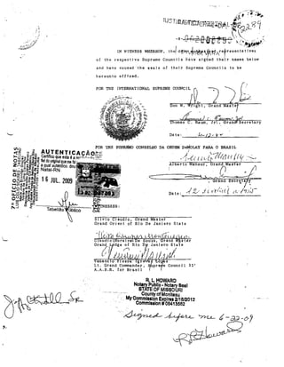 hereunto effjxed.

FOR THE INTERNATIONAL SUPREME COUNCIL

right.

Thomas C. Raum, Jr~

t

Gratu:WSecl'etary

Date: ______.~t(~-~fwJ~-·~r~y
______________

CONSELHO DA ORDEM· DeMoLAY I'ARA O BRAHL

/.~{.( li t{~?(lâ I t/{y' ."'">,
Alberto Mansur I Gran(JdMa$te·r
...

.

..~I

Date:

.,f ~/ .i i

Orand sec'rEj.ta
I!'C'"'<'((

t.

"I,

1

y

~

h',i:r-

silvio Claudio. Grand Master
Grand Orjent of Rio De Ja.niero State
I

"-

enano o P sspa

gre

Lt. Gra.nd Commander,
A.A.S.R. ror Bras] 1

o

s

' pre 'e Council 3'3'

R. L.HOWARO
Notar)' Publlo· Notary Sesi
STATE OF MISSOURI
".- .......
County of MonlteBU
My Commls81on ExplrflU/1 6/2012
Commlaalon t OB413582

.~~

'7n.L-

.

t-ad-~J

"

 