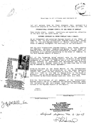 Greetings to a)1 citizens and t'eside,nts of

BRAZIL
IJet alI
pel'sons l'i.now by tl1ese' presents
that,
pllrSllant to a
rcsolutjon adopted on the njnth day Df May A,D.1984, A.L.598ij, the

INTERNATIONAL SUPREME COUNCIL OF THE ORDER m' DEMOLAY
Does hereby orda1n,
creste,
constjtute and establish, effect1ve
on tlle date last set fOl'tl1 below. the
'

SUPREMO CONSELHO DA ORDEM DEMOLAY PARA O BRASIL
As an independen,t and sovereign Supreme Counci I af the Ord'er -of
DeMolay
and
the s,Qid [nternational Suprema Council does hereby
cede to
tbe sajd Supreme Caunci 1 af Brazil exclusive OVBr the
Order of De~olay "throughout the, te~ritory of the said BrazjI;
does hereby ~equir.e
alI DeMolays, Advjsors,
Che:pters 'and Bodies of the Order of
Dellolay, within the said territpry henc~forth to rend,e.r t1'1e1'1" fuIl
allegia.nce in alI matters perta-fr~ing to the Order of De'Mole.y to
the sa-id Supreme Counci 1 of Brazi];"
And the soid lnternational Supreme Counci I

01'

the

fOl'egoing being'Subiect only to the contlnued
the said Supreme Cauncil of BTázil of The"Sacred
Landmar,lt's af the -Ol"der" of D,eMo-lay and of the prov1 si ons of the
MutuaI Covenant of Corrfidence and Brother-hoo.d now exj:sting
betw,een the said Supreme Councile as the same from time to time
Olay be arnel'l.ded by theil' muHl(l.l agl'een1ent.
Given by the hand of
the Grand 'Master of
the "International
Supreme CounciI, wfth the attestatjan of
the Grand Secreta1'y
thereof, and under the aeal thereof an, this 12·th day of "Apri 1
1985, A.L.
5985 at "it5 SEE in Kansas Cjty, in the State of
Missotlrj,
ane of the llllited "States of p..merica, where the Order
was f,ounded by nad FrR11.k Sherman Land A.D. 1919. A.L. 5919,
W'jth -the

!elfc'j tations

of" a11

members

of

the

In"ternati"ona.l

Supreme Counci.l and af a]l DeMolays and Advisor"s rema'ining under
jts
jurjsd1otion wh-o "w111"ahlays pray for -the continued good
ÍOl'tune of the Supreme Counç::jl of" the Braz1I.
(seal)
(I.S,C,)

Orand Master
G-rand Secretary

R,L,HOWARO

NotaI')' Publle· Nptll1'Y Seel
STATE OF MISSOURI
County of MonlteBu
My Commlsslon Expires 2/16/2012
Commlssion# 06413562

~ ~

'-nu.. (.,

-a:J--ol

 