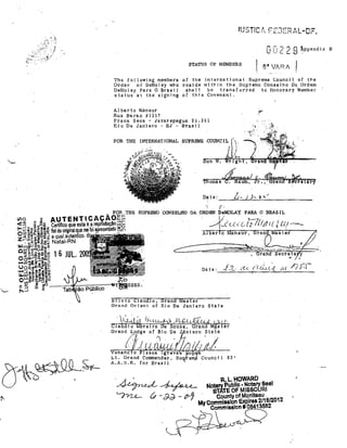 oC: 2 2 9

J

,:.-~~~',i/

I

STATUS OF MEMBERS

~ppendj<

8" VARA

m~mbel'lS oI tl$ ln'ternatjonal Supreme Councjl of the
of DeMolay who reside within the Supremo Conse1ho D~ Ordem

1,"11e following

Order

.!3hatl be tl'altsfúrred
status at the' Slgn1ng af this Covenant.

DeIIolay Para O B·ra.si 1

to Honorary Member

Al bel' to lIÚmsur

R.ua Bal'2.,o It 1 ~ 17

Praca Seca - Ja'carepagua. 21.321
RioDe JBniel'O - nJ - B-rasil
FOR THE lNTERNATIONAL SUPRIlME COUNCIL

D~ t e ;_ _~LLI-:....I./~Jo.:-~.-.:'_.,_ _ _ _ __

)

r,

'CONSELHO DA ORDIlM li!eMOLAY PARA O BRAS IL

-4I;' .

'

j / (,(,. {.

'r-"''! '

i li, (!? I( : C(/ .• -:--

Qnsur,

ran,

'as'ter

rl~,q~·

Date:

Silvio Claudlo. Grand Master
Orand Orient of Rio De Janiero State

R.L.HOWARD
Notary Publlc • NotalY, 8eal
STATE OF MISSOJRI
Cou"ty of Mo"lteau '
Mycommlslllo" Expires 2/18/2012
, Commlsslo" # 08413582

S

 