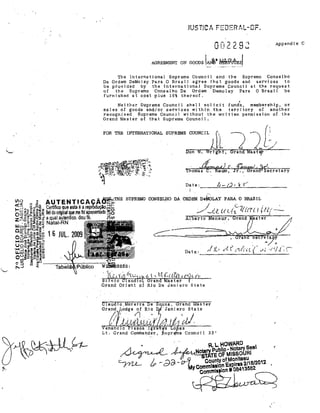JUSTiCA FEDERAL-DF.

002292

Appendjx C

AGREEMENT ON
'rhe lilternational Supreme Counci 1 and the Supremo Conselho
Da Ordem OeMolay Para O Bl'nsi I ,agree that gooda and services to
be provided by the Intel'national Sl.preme Council at ttle request
of
the Supl'erno Conselho Da ürdem Demola.y Pa.ra O Braa~l
be
furnished at opst plus 10% thereof.
Nei ther Supl'eme Council shal) sol jci t funls,
membarshjp, ar
of gooda and/or services wjthjn the territory aC another
reoognjzed Supreme Councj] wi thout the written perrnisslon af the
Grand Mseter af t~at Su~reme Council.
8~les

FOR THE INTERNATIONAL SUPREME COUNCIL

)").

L<-

g/
j)"/

~ .•-~

i'homas.lium, Ji:;::rã.nd

ecretary

Dat.: ____~4c-=·k/~j~,_.~;_·-·____~__~--

i'd~l.::11íE SUPREMO CONSELjiO DA ORDEM lle4l0LAY PARA O BRASIL

//_0. li U;"Z( (m I (N;: ....'ral'l.d

.t.". ;'.. .i'
I
/x."~ .. l.:.'U(t.{.i
,I

Date:

as ter

í

. I"

~

.

..,'

-.

;.~(·'II"~

"

 