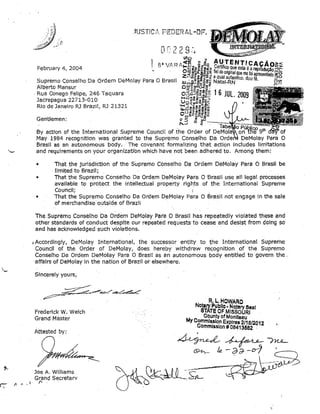 ',I'

,.'"

February 4, 2004

n . . (. C. 'I
L,f')'"lg'
I' . WRf'1-.,:o!e~:Jz A4 TE NTlCAÇÃO><
8"
~E ,g &0 Certifico que esta é a repr.... ·'. Si!=:'
"
.'.
.

Supremo Conselho Da Ordem DeMolay Para O Brasil
Alberto Mansur
.
. Rua Conego Felipe, 246 Taquara
Jacrepagua 22713-010
Rio deJaneiro RJ Brazil, RJ 21321

m
0",=0_ 0 00: fiel do OMI'naI que me f'
uw..... O _
<"iiio..~._
.. ,
OIa~resentadOzC
d I
--10

Z,._.g~·~;t aqualaulentic

Wu;~~~.!i~';; Natal-RN o. ou.

§~

O~EE·U)ü.:E!l~·
-o!I

0ttCl_(fJ

O;§ói:J~'§'e1;o

U~8-8~~'~~~
'~::;;;~.!.!~l:;;
_l,U';::_ C"':al'OlD
u .. o
O ",:::EZ 11i-iiw:J
o>-::::IU)

Gentlemen:

~3 ~

f ...........

~b!~·,~··piiiii{:9th

By actlon of the International Supreme Council of the Order of
of
May 1984 recognltion was granted to the Supremo Conselho Da
DeMolay Para O
Brasil as an autonomous body. The covenant formallzing that action includes limltations
and req.ulrements on y.our organlzatlbn whichhave not been adhered to. Among them:
•

That the jurisdictlon of the Supremo Conselho ba Ordem DeMolay Para O BrasH be
limited to Brazil;
Thatthe Supremo. Conselho Da Ordem DeMolay Para O Brasil use ali legal processes
avallable to protect the intellectual property rig~ts of the International Supreme
Council;
That the Supremo Conselho Da Ordem DeMolay Para O Brasil not engage in the sale
of merchandise outslde of Brazll

•
•

TheSupremo Conselho Da Ordem DeMolay Para O Brasil. ha.s repeatedly violated these and
other standards of conduct desplte our repeated requests to cease and desist from dolng 50
andhas acknowledged such violations.
,Accordingly, DeMolay International, the sueeessor entity to the International Supreme
Councll of the Order of DeMolay, does hereby withdraw recognition of the Supremo
Conselho Da Ordem Del'-1olay Para O Brasil as an autonomous body entltled to govern the.
'affalrs of DeMolay In the nation of Brazil orelsewhere.

'-

Sincerely yours;

R. L.HOWARO

Frederick W. Welch
Grand Màster
Attested by:

Joe A. Wllliams
Grand Secretarv
r-.

Notary PUbllo· Notary Saal
STATE OF MISSOURI

County of Monlleau
My Commls.slo.n Expires 2/18/2012
Commlsslon # 08413582 .

~~nu­
~ /e - d é)- -0-1
.__'------.

 
