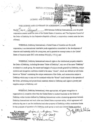 ,,
.'

.''!

,

li
.!

thifL~{ N'-day of_",l"'~("'.~:;'(:i'r;." ':K1" .", : i, -"· _ _~. 2004 between DeMoJay 111temational, a not for profit
~
/J

eorporation created undt!r'the laws of the United States of Ametica. and The Supreme Couneil of
the Order ofDeMolay for the Federativa Republic ofBrazil, a corporation created under the laws
ofBraziL
WHEREAS. DeMolay lntemational, aUnited States of Ametica not for profit
corporatiol1, is an intemational charitabJe youth organization eommitted to the development of
charaeterand leadership skills for yOlmgl,lel1, al1d is granted tax exempt status in the United
States of Ameriea ul1derlRC code sectioDS 501(c)(3), 170 (c); and
!

WHEREAS, DeMolay Intemational OWl1S all rights to the intellectuaJ property reJated to
the Order ofDeMolay, incltlding the l1ame "'Order ofDeMolay", any 11se ofthe l1ame "DeMolay"
as related to a youth group, the l1ames a:J;ld insignia ofunique awards. granted by DeMolay, ul1ique
symbols al1d reeognltion emblems reJated to the s8.me, "rituaIs", whichare.defined as both books
knowl1 as "Rituais" COl1tainil1g the unique ceremol1ies of the Order, and ceremonies unique to ..
DeMolay whieh may or may not be contail1ed within the "Ritual" itself reJated to the operatiol1 of
the Order, advertisil1g and promotional matelials related to DeMolay and rights to jewelry and
supplies tUlique to DeMolay; and

WHEREAS, DeMolay International, when appropriate, will grant reeognitioll to
organizatiol1s in cOlIDtries other than the United States to conduet business as the Order of
. DeMolay within borders defined by DeMolay lntemalional under a licensing agreement betweeÍ1
DeMolay 111temational 811d such other non-United States cOl1,orate entity, ·which agremnent will

=

authorize th)l user to llse lhe intellectl.lal and other property ofDeMolay within contractllallimifs

P
Nfu:::::::::OfO :;:':":;::"'
t
M

's~~,';O~f'M~:lI,~Z1'· ~ ~ - da - do<>"
Counly of Monileau

y Ccmmls.sl~n Expires 2/18/2012
ommlsslon # 08413582

I

,oo-U'' o' S~~JJLç.
(]

 