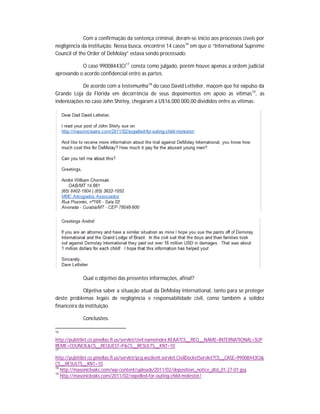 Com a confirmação da sentença criminal, deram-se início aos processos cíveis por
negligência da instituição. Nessa busca, encontrei 14 casos16 em que o “International Supreme
Council of the Order of DeMolay” estava sendo processado.
O caso 99008443CI 17 consta como julgado, porém houve apenas a ordem judicial
aprovando o acordo confidencial entre as partes.
De acordo com a testemunha18 do caso David Lettelier, maçom que foi expulso da
Grande Loja da Flórida em decorrência de seus depoimentos em apoio as vítimas19, as
indenizações no caso John Shirley, chegaram a U$16.000.000,00 divididos entre as vítimas:

Qual o objetivo das presentes informações, afinal?
Objetiva saber a situação atual da DeMolay International, tanto para se proteger
deste problemas legais de negligência e responsabilidade civil, como também a solidez
financeira da instituição.
Conclusões.
16

http://pubtitlet.co.pinellas.fl.us/servlet/civil.nameindex.KEAA?CS__REQ__NAME=INTERNATIONAL+SUP
REME+COUNCIL&CS__REQUEST=P&CS__RESULTS__KNT=10
17

http://pubtitlet.co.pinellas.fl.us/servlet/pcg.wsclient.servlet.CivilDocketServlet?CS__CASE=99008443CI&
CS__RESULTS__KNT=10
18
http://masonicleaks.com/wp-content/uploads/2011/02/deposition_notice_dtd_01-27-01.jpg
19
http://masonicleaks.com/2011/02/expelled-for-outing-child-molestor/

 
