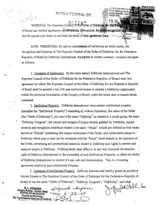 "

.

or,,)O''.I

WHEREAS, The Supreme Coun2il Gfthê-'Ql'der ofDI'I:lYlOi~
ofBrazil has reached

agreel~ent Vi~tlm~')' l+ematiQnll

and the parties now desire to set fOlth thetenns"ofthell' irS1~e&lnoI1tl1,el'e,""""""""::,..pílhii;:.;.; ........

NOW, THER,EFORE, for and in considel'atlon of recitations sel forth herein, the
recognition and licensing ofThe Suprem e COltl1eil of lhe Order ofDeMolay for t'he Federativa
Republic ofBrazil by DeMolay Intemational, the pal'ties do hereby contract, covenant and agree
as folJows:
1. Cove~ullilt ofAWeement. By the telms hereof, DeMolay Intemational and The

Supreme COlil1cH oHhe Order ofDe-Molay for the Federativa Republic ofBra;2:Íl enter into
agreemeot by whlch The Supreme Councilofthe Order ofDeMolay for the Federativa Republic
ofBrazil shall be granted a ten (10) year exdusive license to õperate a DeMolay organization

.

.

within the telutorial boundaries of the CountJy ofBrazil, underthe terros and covenants herein
contained.

2. IgtellectuaLPropertv. DeMol!l.Y Intemational OWI1S certain intellectual property
(hereafter the "IntellectuaIProperty") clJnsisting of, without limitation, the riame of the Order
/

(the "Order ofDeMolay"),any use ofthe name ''DeMolay'' as related to a youth group, the name
"DeMolay COl~gress", the narnes and insignia ofuuique awards grantedby DeMolay, unique
symbols and recognition embIems related to, the samé, "ritua1s", which are defined as both books
known as "RituaIs" cOl1tainil1g the unique ceremonies ofthe Order, and ceremonies unique to .

 ....

DeMolay which may ar may not be contained with the "Ritual" itselfrelated to the op'eration of
the Order, advertising and promotiol1al matelials related to DeMolay and rights to jewelry and
suppli.es unique to DeMola)'. Nothing hereio shallaffect ar in any waydiminish the absolute
right ofDeMolay Intemational to the ownership of such Intellectual Propelty,

OI

affect the ability

ofDeMolay h1telJ].ational to control it's use, sale anddissemination. This is a licensing
agreemel1t relative to such Intellectual Property.
3. LiOellSing ofIntelJectual Propert)'. DeMola)' 111temational hereby gral1ts

ant;xplusiv~

•

limited license to The Supreme Coul1cil ofthe Order ofDeMolay for the Federativa Republic Df
Brazil to u~e the name "O!der ofDeMolay:', ''De~101~y C;:>ngress", "De/vIola"':, a~çl9th9':

.

R. L, HOWARO

/1

f;""~

b

d. ../oJ .f--r;Ã"·

NOlary Publlo. Notary Se!!1 x.r~/J'~ - - OT'T- ~
STATE OF MISSOURI
"'7n-e-- {.. ... d-d- ... ()
County cf Monlteau
. nl".... ~
My C~':!1.!!1~,~I?n e~PJ~e~. ?/.1B/2012 ~,J""""-, ~

7'

.

O~~·~

 