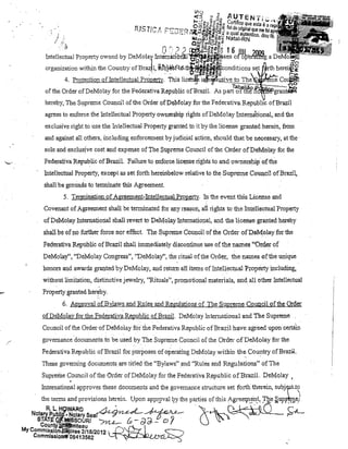 VlO

~'"
...... -l

e ,J

.- ~') o
;jJ~':)~eig~2

,

f

ti rt'fi T E N"" ~f
CU
~

'

Iw

O ~ffiij~:J e I ICO que esta'é a ~
'IJSTt..... .,t, t."!:"~f";D (~." i1J~&·-OUtl: fiel do anginaI que me
'.
,r
~ '~L

,t

' •• 0,.;, '=IU":'~~g;:;; Na qU,al,autentico, dou

J

i "

.:.~

CI)>iú'J~u"S'C<{

Q~'gaw}õ~.!!!~

._

a a -RN

Intelle~~al Property owned by DeMolal{ u1t~.:~tf~1~ ~~iIIs~s60t~~.JPJWg a
organization within the COUlltry ofBrazll,

§Jb)~A:l'ltht~~coJ1ditions

Pr~pel1}:"

UC'lV1JAD:1'ri

,

li.C~~~i:V,Ç~]wl~i~~~:~~~~J~

4, Protection ofIntelleclual
This
ofthe Order ofDeMolay for the Federativa Republic ofBrazil. As p

t'

hereby,The Supreme Counei! ofilie Order ofDeMolay for the Federativa RepulJlic ofBraziJ
agrees to enforee lhe futellectual Pl'Operty oWl1el'Ship rights ofDeMolay Intemátional, .and the
exclusive lightto use the lntellectua Pl'operty grallted to itby lhe Jicensegranted herein, from
ando against aU others, including enforcernent by judicial action, should that be necessary, at lhe'
sole and exc1usjve cost and expense ofThe Spreme Council ofilie Order ofDeMolay for the
Federativa Republic ofB1'azil.Failul'e to enforce license lights to and ownershipofthe
lnteUectua Property, exoept as set forth hereinbelow relative to the Supreme Council

ofBrazi~

shall be groums to tennillate thls Agreement
5, Termination of Agreemellt-lntellecuuJJ Propertv, In the evellt this License al1d
Covenant of Agreement shall be tenninated for 8llY reason, aTI rights to the lntelleotual Ptoperty
of DeMolay Internatiorial shall rever! to DeMolay lntemational, and the license granted hereby
shall be orno furtb:er force flor effee!. The Supreme Council ofthe.Order ofP,eMolayfor. the
FederativaRepublic ofBrazil shall immediately disoontinue use ofthe names "Order of
DeMoa;y", "DeMolay Congress", "DeMolay", the ritual of the Order, the munes of.the unique
honors and awards granted byDeMolay, aud retum atl items of 1i:ltelleotual Propérty íncludíng,
without lirnitatiol1, ,distinetive jewelry, ''RituaIs'', prornotional materiais, and ali other Intellectual
,

Property ~anted hereby,
6, ApllIoval ofBylaws and Rules 811d Reguations

aí The Supreme COUl1cil 'ofthe Order

ofDeMola)' for the Fedefativa Republic ofBraziL DeMolay lntemational and The Suprerne
Council ofthe OrderofDeMolay for the Federativa Republic ofBrazil have agreed upon celtàin
govemauce documents tobe usedby The Supreme Counei! of lhe Order of DeMolay for the
Federativa Republic ofBrazil for lJurposes of operaiing DeMolay within the Country ofBraz~L
".

"

These goveming documenta. are titled the "Bylaws" and "Rules and ReguJations" ofThe

.

Supreme Council ofthe Order ofDeMolayfor the Federativa Republic ofBraziL PeMolay

I

'

ultemational approves these .documents and the govemance stl1lcture set forth therein,

subjftJ:~

the terms and provisiollS herein, Upon appl:9va1l:]y lhe parties of this Agree1p.!:'u_t,:rQ.e §uPf~m.ej
R. L. H!iWARD
,/'l",;'~ ~ Af ~A-'Notaryp.I.Ii~MP,.' ·NotarySeaí"""~';J"~:.:, 0= g .
STATE ~~MlSSOURI /Yz...e-- tJ., - d d- - C) 'j

Coyn!ylflf!.llnitea u

My Commis,~ion,J:!lij!ires 2/18/2012' ,
Commlsslpll#f08413S82

V''-''-''''''''<:'-<'TU~-''''

.

Cs~ ~ O
~
~5bj
,

r -"
P'~

 