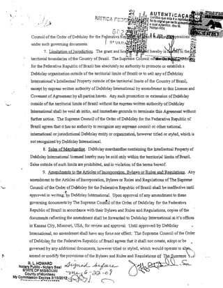 VlO



','

/

jUST!Cç~

..,.:~

,

,

<t~

""-

g~o

r:::'J. -~~ê~eF~~z
,
"~"~o • r,.,,..,,"'lIi~. ~

""UTENTiCA
C~rtjfiC?9ueestaéa~~~~~~
ne. do ongmal que me foi

Z •..~{f.I~~~~;5 a qual autentico. dou

IIJU)~3,,'5"« Natal-RN

Council of, lhe Order ofDeMolay for lbe
llnder such goveming docul11ents,

Felera~J~ ~e~iiUizi~ ln;[YCiJ,eiWIJr!>pera,tions

ui
, .

"''ti l! CD ~~::J
O.IfI"O ~"Or-;;i,!-'!';;,!j~

'1' V'A r ..... ;
,"
rv....

·,I.L:~~fiõ ~'g.~1Il

7, Limitatiol1 of Jurisdictiol1, The grant and lice~~~~~d hereby iSIJl!j~f<lllo tllei~1ff.
territorial boul1daries ofthe CoUl1try ofBrazil. The S-upi;:eL'ne C01m~ií"";'jj'd'~jl~~~

~lfJ;t'e!vfof:~

for the Fe'derativa Republic ofBrazil has absolutely no authority to promote 01' establish a
DeMolay organization outsideofthe tenitoriaJ lil11its ofBrazil orto seU any ofDeMolay
Intel-nationaJ's InteUectual Property outside ofthe territorial lil11its of lhe Country ofBrazil,
except by express written authority ofDeMolay IntemationaJ by an1endmel1t to lhis License and
Covenant of Ab'Teement byall parties hereto, Any such pr01110tion or extension ofDeMolay
outside ofthe territoriallimits of Brazil without the express written authority of DeMolay
Intemational shall be void

ao Íllitio, and immediategrot)nds toterminate lhis Agreement without

, further 110tice, The Supreme Coul1cil ofthe Order ofDeM61ay for the Federativa Republic of
Brazil agrees that it has no authority to recognize any suprel!!il;e counci! or olher national,
intel'Il,ational or jurisdictional DeMolay entity or organizatiort, however ti.tled or styled, wIDch is
no! recognized by DeMolay IntemationaL
8, Sales ofMerehandise, DeMolay merchandise,containing the Intellectual Property of
DeMolay h1temationallicensed hereby may be sold only within fue territorial limits ofBraziL
Sales outside of such liinits are prohibited, and Íll violation ofthe tenDS hereof.

9, Amendrnents to the Artic1es ofIncoijJoration, Bylaws or Rules and Regulations, Any
amendlÍlent to theAlticles ofIncorporation, Bylaws or Rules and Regulations ofThe Supreme
COlmei! ofthe Order ofDeMolay for the Federativa Republie ofBrazil shall be ineffective until
,J,

approved in

writing,'~y

DeMolay IntemationaL Upon approval of any amendment to these

governing documents by The Supreme COUi1t:Ú ofthe Order of DeMolay fol' the Federativa
Republic ofBrazil in accordance with their Bylaws and Rules and Regulations, copies ofthe
documents reflecting the amendment shllll be forwarded to DeMolay International at it's offices
in Kansas City, Missouri, USA, for review and approva. UntiJ approved by DeMolay
hltemational, no mnendment shall have any force nor effect. 1110 Supreme Co.uncil of the Order
ofDeMolay for the Federativa Republic ofBrazil agrees that itshallnot create, adopt orbe

,

"

,

govemed by a~y additiO,l1aldOcU11lents, however titled or styJed, which would oper,''ate to al1'I~,.
amend or modify lhe provlS!ons of the B ylaws and Rules and Regulat~on9 Qf

IM, uor,eme, ~1)

~~.),L-~

 