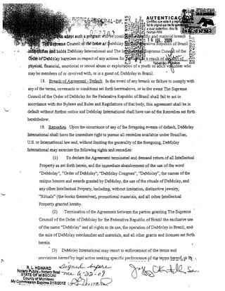 ~~

~ ~o A4TENTICA

Certifico que esta é a
O~~~·~.ª~~ fiel do original que me fOi
z;:!~~ v.âlP:ãJ a qual autentico. dou
o,~ ~~~-8~ Natal-RN
~ •.• ,o 'ô m _ ~

":-,,

••• - • • • • • •

,

".

-/., ,

,v

•

.' :"; ',,'.. ", "
J l
il'lli~lIIl" 8~lcb 11 Pl'õgi'àtfr ~il}'be'col1si~(íl,j'dl~~fiC.lffid material!)l"",","

.

.

nr:

.

.

d

~ªEg.~,,~ 1 b JIlL 70ng
~ll!r'lloli'~ COIU10il ftl'Ie'~Q- 4f~eMolay e~i~aljva Reilliblíc ofBrazil

.

.

n"

.. -

.-.......

"

UOol2jaJ"OCi'O-

'.!Will·'1101ds DeMolay Intemational and The ~~'-!f~1ii>upreme Cou

I of lhe

~i~!R' of'DeMoay hannless in respect of any actionsfor~;giip~,u.?;X!'i!m!t9.f.m~:.Q:
...
. . . .

1',:'"

'"

Tab~lião

p'h:yslol!l1, fi.nancial, emotional 01' sexual abuse or exploitation of a youth or a(lult v
may be membel's of 01' involved with, or is a guest of, DeMolay in Brazil.
18. Breach ofAgreement - Default. In the evenl of any breach ar faiJ.ure to complywith
anyof the telms, covenants

01'

conditions sei forth hereinabove, or in the event The Supreme

Coullcil of the Order. of DeMolay for lhe Federativa Republic ofBrazilshall fai! to act in
accordance with úhe Bylaws and Rules and Reg1l1ations ofthat body, this agreement shall be in
default without further notice and DeMo lay InternationaJ shall have use cú the Remedies set forth .
hereinbelow.
19. Rellledies. Upon the occurrellce of illly of the foregoing events of default, DeMolay
Intemational shall have the immediate rigbt to pursue all rembdies .avaihible under Brazilian,
U.S.or Internatiollallaw and, without lirniting the generality ofthe foregoing, DeMolay
International may exercise the following rights and rellledies:
To declare the Agreement tenninated and demand retum.of all Intellectual

(1)

Propertyas seI féni11 herein, and the immediate abandonment of the useofthe word
"DeMolay", "Order ofDeMolay",."DeMolay Congress", "DeMolay", lhe names oHhe
Ullique honors and awards grant<ild by DeMolay, the use ofthe rituaIs ofDeMolay, and
any other Intellectual Property, including, without lilllitation, distinctive jewelry,
"RituaIs" (the books themselves),promotional materials, and alI other Intellectual
Property granted hereby.
(2)

Tenl1inalion ofthe Agreelllent between the parties grantil1g The Suprem e

Council of the Order ofDeMolay for the Federativa Republic ofBrazil the exc1usive use·
ofthe name "DeMolay" and ali l'ights to its use, the operation ofDeMolay in Brazil, an&
the sale ofDeMolay merchandise and materiaIs, and ali olher grants and licenses set forth
herein.
(3)

,.
".

DeMola)' lntemationalmay resOli to enforcelllent of the temlS and

provisiol1S hereofby legal aclion seeking specific per!o~Tl~l~C.epf thp tellp:s h~r~0f<Rr11i; ."

R,L,HOWARC

&~ ~

Notary Publico Netary Sesi /'J1..L / -"'"
STATE OF MISSOURI

.

CP

"i

Od' - "

J

County of Moniteau
""A-,-I
r-J
MYC~r:!l~8.• lo.nE~PJ~e.S.?/JB/2012 ~1)~

 
