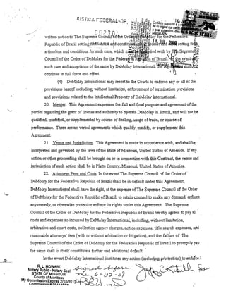 11~·.::)f'1.,.:-'t
:~'ftt'" ~
•

-

-.~.

r".....·. 'p...... ,
,-'.':'.',.",..n~.1
1

. .(

(l

C·

_

-~
." ~;O
~"
~=f"."'-A./~~~'!'!Ur" ~rii:;;Ol~~~:z CertifiCoQ'u&estaé';~

Or

.., "l

c"

"'-';; ;,)'~Q. ~~g~~
.0~ ..,.Oi.U~..J

tiel do original que

7/
aq
n , " :.,::~~~g.;! Nua, autentico.

written notice to The Suprem';' Coffni1l'·M the

Or~~~gla;t~r~e R~,i~,·<,'

condit~&eJa&~lIM

Republic ofBrazil settink f&'tlUêrliM atld
•
'.
o..
1
.UQ~!Dm-8cfi!:
a timeline and conditions for such curB, which miilw.~~lied with

setting

O ÜICPQ"'iij::J0 .:J
~á>a.~

Council of lhe Order ofDeMolay for the Fedel'a~~ !-<'~f!l.l.? .... ~~~~~l
such cure and acceplance of lhe same by DeMolay hltel11ational, li
continue in full force and effect.
(4)

DeMolay InternationaJ may resort to the Courts lo enforce anyar ali ofthe

pI'ovisions hereof including, without limitation, enforcement ofterminatíon provisiollS
and pFo,visionsre!ated to the Intellectualll!roperty ofDeMd!ay Intemational.

20. Menger. 'Jlhis Agreement expresses thefutl and final ptmJPose andagl'eement ofthe
parties regardil1g,thegrant of Lioense and
.
,.'

aufuorl~ to

operate DeMola:y in Bliazil, aJild willnot be
' .

qualifieã, rnodifiea,orsuj'lplemented by COUl·se ofdealing, usage oftrade, or course of
performance. There ru;e 110 verbal agreements which qualify" modif)/, ar supplement this
Agreemeát.
21. Venue andJurisdiction. This AgreenÜmt is madeinaccordance with, and shall be.
interpreted andglP'Verned by the laws of the Síate of Missouri, United States of America. If any
action ar other proceeding shall be brought on or in conuectiQn wifu this Contract, the venue and

,

jurisdiction of such action shall be in Platte County, Missouri, United States of Amerioa.
22. Attomeys Fees and Costs. hl theevent The Supreme Council ofthe.Order of
DeMolay for lhe Federativa Republic ofBrazil shall be in default lmder this Agreement,
DeMolay hlternatiQ);ral shall have the right, at the expense ofThe Supreme COlmcU ofthe Order
af DeMolay for lhe Federativa Republic ofBrazil, to retain cou11sel to make any denland, enforce
anyremedy, ar otherwise protecl ar enforce its rights under this Agreement. The Supn:me
Coullcil of the Order ofDeMolay for the Federativa Republic ofBrazil hereby agrees to pay ali
costs and expel1ses so inclmed by DeMo lay Intematiollal, including, without limitation,
arbitration and court costs, collection agency charges, notice expenses, title se~ch expenses, and
reasonable attorneys' fees (with ar without arbitration or litigation), audthe faihre of 111e
Supreille Council ofthe Order ofDeMolay for the Federativa Republic ofBrazil tO'prol11pt1yplty

.,

the same shall ii1 itself constitute a f11rther ando additional default

2J

In the eveot DeMolay Intemational institutlês any a<;;ioll (illcudjng ~rbitrati0111}0 erifofce!
R. L. HOWARD
./L /;~ Á. ..J.A">A ..._
Nctarypubllc.NDtarySeal .-.,r -';fi
~~-rr- . . . STATE DF MISSOURI
/-'?1..L-;" - é);;;l- - O
County cf Moniteau
My Cc.mmls.SIOP Expires 2/18/20 12( ( õ ,;-, 

7

Comml!:.!:.lnn:ll.nRA"I'!tJ::.D:')

~

(...,....,,-")

~
~

10 r ~ ti (
('
'. ~~~ .~

"

 