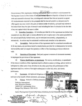 Or-'''7n r

>

lhe provisions of lbis Agreemenl, DeMolay lllterl{itfÓnlJ 'ibll1J be entitled to reimbllrsement by
. The Supreme Council ofthe Order

ofDeJ.ollil!fol:.t4$F~erativa Repllblic ofBrazil for ita cOUli

casts and reasanable attomeys' fees, including SllCh oosts and fees that are incurred on appeal.
Ali reimbursements required by this paragraph 8hall be due and payable on demalId, may be
offset against any sum owed to the palty 80 liable li, Ol'del' ofmaturity, andshall bear interest at
the Def'lmlt Rate from the date of demand to and incl:udhlg lhe date af collectian 'ar the due date
,
of any slm against which the sanIe is. offset
23.

Remedies Cun1ll1ative. All remedies pl'ovided for in thi8 Agreement ate distinct and

cumulative to any other right or remedy afforded by law or equity alId, to the extent permitted by
law 811ctnot specifical)y Jimited herein, may be exercised c(!)ncul'rently, independently, or
successive!y. An action m~ybe maintained to enforcesl.ch remedies in the altemative.

24.

Sevel'ability. Each provision ofthisAgreement shall be considered severable.and

i1; for any reasOll, any provision hereaf or remedy·herein provided for is determinedto be invalid,
such invalidity shal! noHmpai'r the operation ar effect ofthe femaining provisions which are
valido

25.

Execution ofDocmnents. Each party .agrees to exectÜe all documents necessary

to imp1ement the provisions of this Agreement.

•

26.

Waiver, Modification, orAmenc!ment. No waivet, modification, oraluendment

'of any terro or condition of this Agreement shall be effective unless in writing, antl no wai ver or
indulgence by either party of any deviationby the otller pal1y from ful! perforrnmce of this
Agreement shall be a waiver oftheright to subsequent or other fuU, strict, md timely
performance.

.

27.

(1)0'

<~

.!J

&0

AqTENTlCA.c.Ão~<

Successors. A111ights and obligatiol1s of~8,,~t8l.lBÜ h~~

.

.

ziô> :r..~:g~:J

.

onglna' q.ue me foi apresenlad ~õ
°::jo

and mure to the benefít ofthelr •successors, a1ld asslgns ..•.. ~~~g.i! Na a a - N
Quta',aRutentlco. dou fé•
l&Iu)~8'Q:;"O<{

28.

Notices. Notices to DeMo.lay 1ntematio.lfGertt~iJL
'.

DeMolay 111te111ational
.
•
•
Attn: Executlve Duector
l0200N.W. Ambassador Drive
Kanaas'City, Missouri, USA 64153

.

.... "' .... ~-'.;;m~

Uo~~m~~~E

•

2009

otn

!?~

·"....:J""CGlIVQ.GlI-.

u.w~~·2."ii~i:::

ou l1li0 m-:::I'ii::)

c !!]::1ZP1'5i1'"

,...3 ;;;

f' ........ Tatieff~~~~~i~;;;

Ano to The Supreme Council oftl1:e Order ofDeMolay for the Fec!enitila Iteoub:lic

•

R.L.HOWARD

~ ~
6:> - a d - o c;

Notsry PubJlc • Notary Saal /yu...STATE OF MISSOURI
County of Moniteau
My Commission Expires 2/1 8/2012
Commission # 08413582

I -

;<.

 