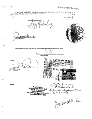 ,INWITNESS WHEREOF, the parties hnve execl1ted this Licon'e and
Agreerlerft as ofthe day and yeal' nrst hel'einabove wlÍttel1.
0_". '/.

"

"

The Supreme Council ofthe Order ofDeMolay for th~ Fed.rati~a R,epublic ofBrazil
•

'.

•.

r

j

.i ,../-. - /

. i ~L.( (.

By:

I

.

I

.i'

Grand Master

""~ .'/~..

cJ

Altest:

.

~..

",
l...

~I..

. GrandSecretar
ti

.

,~
.

'",,!

•.
-....f
•
"'-" ,
"""'~ .... ,
/

f

,-'

.. ~.-....-.:..---'

FI, L, HOWARD

NOS~ry Publico NOlary SesI

. ~ / l _ _ _ Jl . ~ ---.. , .
,itlTE OF MISSOURI
"-""'~;;:t.r ~..
r ,'-"-.,
County ofMonlleau
':L
MyCommlsslon ExpIres 2/1812012
&2 - O é) - ó 7
'
Commlsslon ## 08413562

 