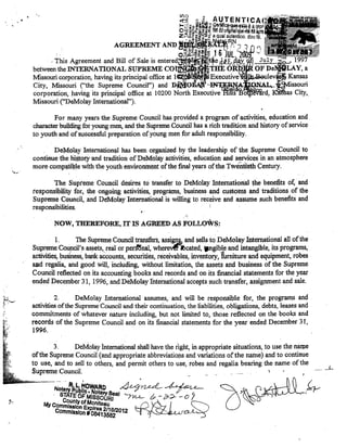•

AGREEMENTAND
. This Agreement and Bill of Sale is ent,ere,d:1:llti
betweenthe INTERNA TIONAL SUPREME
Missouri eorporation, having its principal offiee at 1
City, Missouri ("the Supreme Counei!") and D.MC)IlÃ1i
eorporation, having its principal offiee at 10200 North Exeeutive
Missouri ("DeMolay Intemational").
For many years the Supreme Counei! has provided a program of activities, education and
character bullding for young men, and the Supreme Counei! has a rich tradition anel history of service
to youth and ofsuecessful preparation of.young roen for adult responsibility.
DeMo!ll,y lntemationa! has been otganized by the leadership of toe Supreme Counci! to
continuethe hi~tew 'and tradition' of DeMolay aetivities, education and services in an atmospheFe
more compatible with the youth enviFomnentofthe final years of.the Twéntteth Century.
The Suprellle Council desiTes t6 transfer to DeMolay Intel'llationaJ. the benefits of, and
responsib~lity feT; the ongCilir!g activities, pF0gril!ns, business and custolns andtraditions of the
Supren:re Ceuncil, ,and DeMolay Intemational is wil1ing to reeeive and assume sueh benefits and
responsibilities.

.'

NOW, TIlEREFORE, IT IS AG:RiEED AS FOLLOWS:
,1.
The Supreme Counei! tr~fers, assi~and sells to DeMolay International ali ofthe
Supreme Cou!1ci1'sassets,real orperdt5'nal, wherev~rlbeated, .ngib~eand,intangible, its programs,
activities, business, bank aeeounts, seeurities, receivables, inventery, furnitureandequipment, robes
ud regalia, lIIld good will, incuding, without limitation, the assets and business of the Supreme
Counei( reflected on its aecountingbooks and records and on its financiai statements for the year
ended December 31, 1996, and DeMolay Intemational accepts sueh transfer, assignrnent and sale.
'~",,--

t, "

2.
DeMo!ay Intemational assumes, and will be responsible for, the programs and
activities ofthe Supreme Counei! and their eontinuation, the liabilities, obligations, debts, !eases and
commitments of whatever nature including, but not limited to, those reflected on the books and
records of lhe Supreme Council and on its financiai statements for the year ended December 3 t,
1996.
'
3.
DeMolay futernational shall have the right, in appropriate situations, to use the naIPe
ofthe Supreme Council (and appropriate abbreviations and variations ofthe name) and to continue
to use, and to seU to others, and permit others to use, robes and regalia bearing the name of the
SupremeCouneil.
,

Q~L4-

 