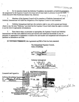 4.
By its execution hereof, the DeMolay Foundation, Incorporated, as landlordrFflP~IltS,tq•.
the assignment by the Supreme Council of its lease and alllease rights to piemises located '1'0200 I {,.'
North Executive Hills Boulevard, Kansas City, Missouri.
8. VA R A

I

ai

5.
Members ofthe SupremeCouncil will be members ofDeMolay Intemationa!, and
DeMolay Intemational will fulfill the obligations ofthe Supreme Council to such members.

6.

DeMolay International shall have the exclusive right to use, and to permit and license
others to use, the term "DeMQlaY," provided that the Supreme Council shall retain the right to continue
to use the term in appropriate circumstances.

7. '.

Fl'om time te time, as fecessary or appropriate; the Supveme COtUlcil and DeMolay
In~rnationalwill take such additional action and executesuch additional documents as may be
necessary or appFQpnate to im;plement or reinforcethe saletransfer 'and assigament and assumption of
li:.abilities as hereinaboveset foHh.
r

IN. WlTNiESS WREREOF, fuis Agreement an~ 13il1 of Sale has been e~ecuted.
The Intematio~ .supreme Council,
Order ofDeMdll!Y
.

;:

By: ~y~~D~~~
Title:

Consented and Agreed to:

~~ e ~o Al!TENTlCA

f-i:L: (IJo ~~;I)'tI2 Certifico que esta é,_a, '~P:;i~~~~gg

O"; ~~ii~~!!; nel do original que me roi
Z~ál~~i~:<;i a qual autentico. dou
rpo~a::l;..-Il~ Natal-RN
-1j19]~~.f.!~

.L.~~~~~~~~;;Je1~.'l~~~ 16 JUL. 2009
Jooo4C/}oID-$C;~._::l

Ub ~lllib"Oiit::

'1ooo(:J~c:.!i.!'I'IU~

u...w;:!! C:~'g!l!to

u~~1!tii~~::l
O (1)"::: Õ>Utl Vl

R.

L. HDvfA~D

.

'* t' ......... :r~iô~ii~i;;a.~,ii;;;;

Notary Public -Notary Seal -L.JCL.''Y?<ye.C'I:-

STATE DF MISSOURI .
County of Monileau
~
My Commisslon Expires 2/1 8/2012
Commlssion # 08413582 ~O-;.d.~u-<::n~",,:--,

b

_._._-"
,

 