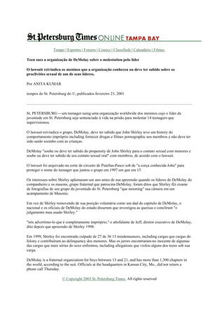 Tempo | Esportes | Forums | Comics | Classifieds | Calendário | Filmes
Teen sues a organização de DeMolay sobre o molestation pelo líder
O lawsuit reivindica os meninos que a organização conheceu ou deve ter sabido sobre os
proclivities sexual de um de seus líderes.
Por ANITA KUMAR
tempos do St. Petersburg do ©, publicados fevereiro 23, 2001

St. PETERSBURG -- um teenager suing uma organização worldwide dos meninos cujo o líder da
juventude em St. Petersburg seja sentenciado à vida na prisão para molestar 14 teenagers que
supervisionou.
O lawsuit reivindica o grupo, DeMolay, deve ter sabido que John Shirley teve um history do
comportamento impróprio including fornecer drogas e filmes pornographic aos membros e não deve ter
sido saido sozinho com as crianças.
DeMolay "soube ou deve ter sabido do propensity de John Shirley para o contato sexual com menores e
soube ou deve ter sabido de seu contato sexual real" com membros, de acordo com o lawsuit.
O lawsuit foi arquivado na corte de circuito de Pinellas-Pasco sob de "a corça conhecida John" para
proteger o nome do teenager que juntou o grupo em 1997 em que era 15.
Os interesses sobre Shirley aplainaram um ano antes de sua apreensão quando os líderes de DeMolay do
companheiro e os masons, grupo fraternal que patrocina DeMolay, foram ditos que Shirley fêz exame
de fotografias de seu grupo da juventude do St. Petersburg "que mooning" sua câmera em um
acampamento de Masonic.
Em vez de Shirley removendo de sua posição voluntária como um dad do capítulo de DeMolay, o
nacional e os oficiais de DeMolay do estado disseram que investigou as queixas e conclíram "o
julgamento mau usado Shirley."
"nós advertimo-lo que é completamente impróprio," o altofalante de Jeff, diretor executivo de DeMolay,
dito depois que apreensão de Shirley 1998.
Em 1999, Shirley foi encontrado culpado de 27 de 36 13 misdemeanors, including cargas que cargas do
felony e contribuíram ao delinquency dos menores. Mas os jurors encontraram-no inocente de algumas
das cargas que mais sérias do sexo enfrentou, including allegations que violou alguns dos teens sob sua
carga.
DeMolay is a fraternal organization for boys between 13 and 21, and has more than 1,300 chapters in
the world, according to the suit. Officials at the headquarters in Kansas City, Mo., did not return a
phone call Thursday.
© Copyright 2003 St. Petersburg Times. All rights reserved

 