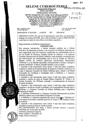 ..

SELEN~~Yr~~~~! PER~T!CA r:~JERt.L-OF.
INGLES • PORTUGuEs

TRADUÇÃO OFICIAL
Alphavllle: Alameda Araguaia, 1293 - 70 andar - sala 706 - 8arueri - SP - 06455-000
TEL.: 55 11 4191-6868 - Fax: 55 11 4191-2888 - E-mal!: slphavil/e@fidality.com,br
SAo Paulo: Rua Libero Badaró, 377 - 29° andar - São Paulo - SP - 01009-906
TEL: 55 11 2166-4444 - Fax: 55 11 2165-4466 - E-maU: sp@fldality.com.br
Campinas: TEL.: 5519329$-4000 - E-mail: campinas@ffdeliry.com.br
Rio de Janeiro: TEL.: 55212507-1988 - E-mail: rj@fidellty.com.br
Belo Horizonte: TEL,: 55 313274-4343 - E-mail: mg@fidelity.com.bf
Curitiba: TEL.: 55413322-0077 - E-maU: pr@fidelity.com.br
Porto Alegra: TEL: 55 513346-1111- E-mail: rs@fidelity.com.br
Brasilla: TEL.: 55 61 3223-.7000 - E-mail: df@fidelity.com.br

a"VARA

Wabslte: WoNW.fide1ity.com.br
C.P.F. IV" 701.395.718-68
R.G.5.266.238

Marr. JUCESP IV" 1695
C. C. M. 9.382.440-0

TRADUÇÃO N° 1-76554/09

LIVRO N°

697

FOLHAS

N°

I

CERTIFICO E DOU FÉ, que me foi apresentado, nesta data, um docume!:'to
redigido em idioma INGLES, com o fim de traduzi-lo para o PORTUGUES,
o que faço em razão do meu oficio e nos termos seguintes:-.[Papel timbrado da DeMolay International.]
CERTIFICADO
Pelo presente instrumento, o abaixo assinado certifica ser o Diretor
Executivo devidamente nomeado e em exercício da DeMolay International,
uma organização sem fins lucrativos constituída em conformidade com as
leis do Estado de Missouri, Estados Unidos da América, e do Supremo
Conselho Internacional da Ordem DeMolay, uma sociedade constituída para
fins benevolentes em conformidade comas leis do Estado de Missouri,
Estados Unidos .da. América Jdoravante . coletivamente denominadas
"DeMolay"),e, na. referida capacidade, está autorizado a assinar e entregar o
presente certificado. ·0 abaixo assinado certifica0 que se segue:
1. Anexada a este instrumento como Anexo l está uma cópia verdadeira,
completa e correta do Reconhe.cimento do Supremo Conselho Autônomo em
e para o Supremo Conselho da Ordem DeMolay para o Brasil e da Mútua
Convenção de Confiança e Innandade entre .aDeMolay e o Supremo
Conselho do Brasil.
' , ' '. .
.
2. Anej{adaa este ins.trumento .como Anexo 2 está uma cópia verdadeira,
completa e correta da carta do ,Grande. Mestre Frederick W. Welch e do
Grande Secretário Joe Williams, re.tirandoo reconhecimento do Supremo
Conselho do Brasil.
3. Anexada a est,e' instrumento c0I!},o Anexo 3. está. uma cópia verdadeira,
completa e correta do Acordo Contra~uale de LicenCiamento firmado entre a
IDeMo,lay e o Supremo Conselho da Ordem DeMolay para a República
~eaeratl',a do Brasil.
'
A DeMolay Internationale o ~upremo Conselho Internacional da Ordem
DeMolay operam sob a autoridade. do'Supremo Conselho.
5. A DeMolay é a detento.ra registrada _das marcas comerJ4iis "DEMOLA Y"
e de marcas associadas, conforme previsto no Anexo 4, il'6s Estados Unidos
da América.
6. Anexada a este instrumento como Anexo 5 está uma cópia verdadeira,
completa e correta da Nota de Venda assinada.
EM TESTEMUNHO DO QUE, o abaixo assinado assinou o presente
certificado em 16 de junho de 2009.
Assinado: [assinatura ilegível].
Nome: Jeffrey C. Kitsmiller, Sr.
t--<:argo: Diretor Executivo.


 