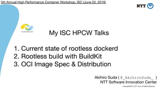 Copyright©2019 NTT Corp. All Rights Reserved.
Akihiro Suda ( @_AkihiroSuda_ )
NTT Software Innovation Center
My ISC HPCW Talks
1. Current state of rootless dockerd
2. Rootless build with BuildKit
3. OCI Image Spec & Distribution
5th Annual High Performance Container Workshop, ISC (June 20, 2019)
 