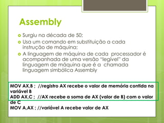 Assembly
      Surgiu na década de 50;
      Usa um comando em substituição a cada
       instrução de máquina;
      A linguagem de máquina de cada processador é
       acompanhada de uma versão “legível” da
       linguagem de máquina que é a chamada
       linguagem simbólica Assembly


MOV AX,B ; //registro AX recebe o valor de memória contida na
variável B
ADD AX,C ; //AX recebe a soma de AX (valor de B) com o valor
de C
MOV A,AX ; //variável A recebe valor de AX
 