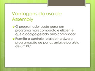Vantagens do uso de
Assembly
O  programador pode gerar um
  programa mais compacto e eficiente
  que o código gerado pelo compilador
 Permite o controle total do hardware:
  programação de portas seriais e paralela
  de um PC.
 