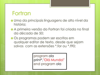 Fortran
 Uma   da principais linguagens de alto nível da
  história;
 A primeira versão do Fortran foi criada no final
  da década de 50;
 Os programas podem ser escritos em
  qualquer editor de texto, desde que sejam
  salvos com as extensões *.for ou *.f90;

              program ola
              print*,"Olá Mundo!"
              end program ola
 