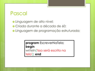 Pascal
 Linguagem  de alto nível;
 Criada durante a década de 60;
 Linguagem de programação estruturada;




       program EscreverNaTela;
       begin
       writeln('Isso será escrito na
       tela'); end
 