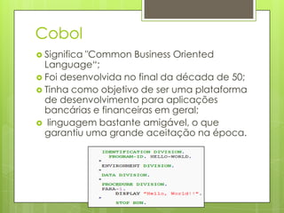 Cobol
 Significa"Common Business Oriented
  Language“;
 Foi desenvolvida no final da década de 50;
 Tinha como objetivo de ser uma plataforma
  de desenvolvimento para aplicações
  bancárias e financeiras em geral;
 linguagem bastante amigável, o que
  garantiu uma grande aceitação na época.
 