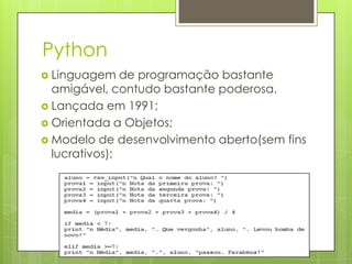 Python
 Linguagem    de programação bastante
  amigável, contudo bastante poderosa.
 Lançada em 1991;
 Orientada a Objetos;
 Modelo de desenvolvimento aberto(sem fins
  lucrativos);
 