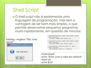 Shell Script
     O   shell script não é exatamente uma
       linguagem de programação, mas tem a
       vantagem de ser bem mais simples, o que
       permite desenvolver pequenos programas
       muito rapidamente, em questão de minutos.

kdialog --msgbox "Olá, tudo
bem?"




                              #!/bin/bash
                              echo „Entre com o valor da variável„
                              read var
                              echo $var
 