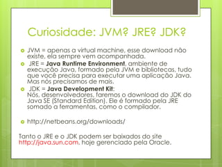 Curiosidade: JVM? JRE? JDK?
   JVM = apenas a virtual machine, esse download não
    existe, ela sempre vem acompanhada.
    JRE = Java Runtime Environment, ambiente de
    execução Java, formado pela JVM e bibliotecas, tudo
    que você precisa para executar uma aplicação Java.
    Mas nós precisamos de mais.
    JDK = Java Development Kit:
    Nós, desenvolvedores, faremos o download do JDK do
    Java SE (Standard Edition). Ele é formado pela JRE
    somado a ferramentas, como o compilador.

   http://netbeans.org/downloads/

Tanto o JRE e o JDK podem ser baixados do site
http://java.sun.com, hoje gerenciado pela Oracle.
 
