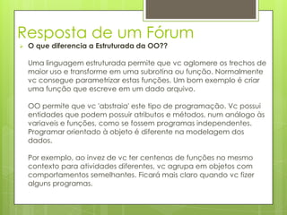 Resposta de um Fórum
   O que diferencia a Estruturada da OO??

    Uma linguagem estruturada permite que vc aglomere os trechos de
    maior uso e transforme em uma subrotina ou função. Normalmente
    vc consegue parametrizar estas funções. Um bom exemplo é criar
    uma função que escreve em um dado arquivo.

    OO permite que vc 'abstraia' este tipo de programação. Vc possui
    entidades que podem possuir atributos e métodos, num análogo às
    variaveis e funções, como se fossem programas independentes.
    Programar orientado à objeto é diferente na modelagem dos
    dados.

    Por exemplo, ao invez de vc ter centenas de funções no mesmo
    contexto para atividades diferentes, vc agrupa em objetos com
    comportamentos semelhantes. Ficará mais claro quando vc fizer
    alguns programas.
 