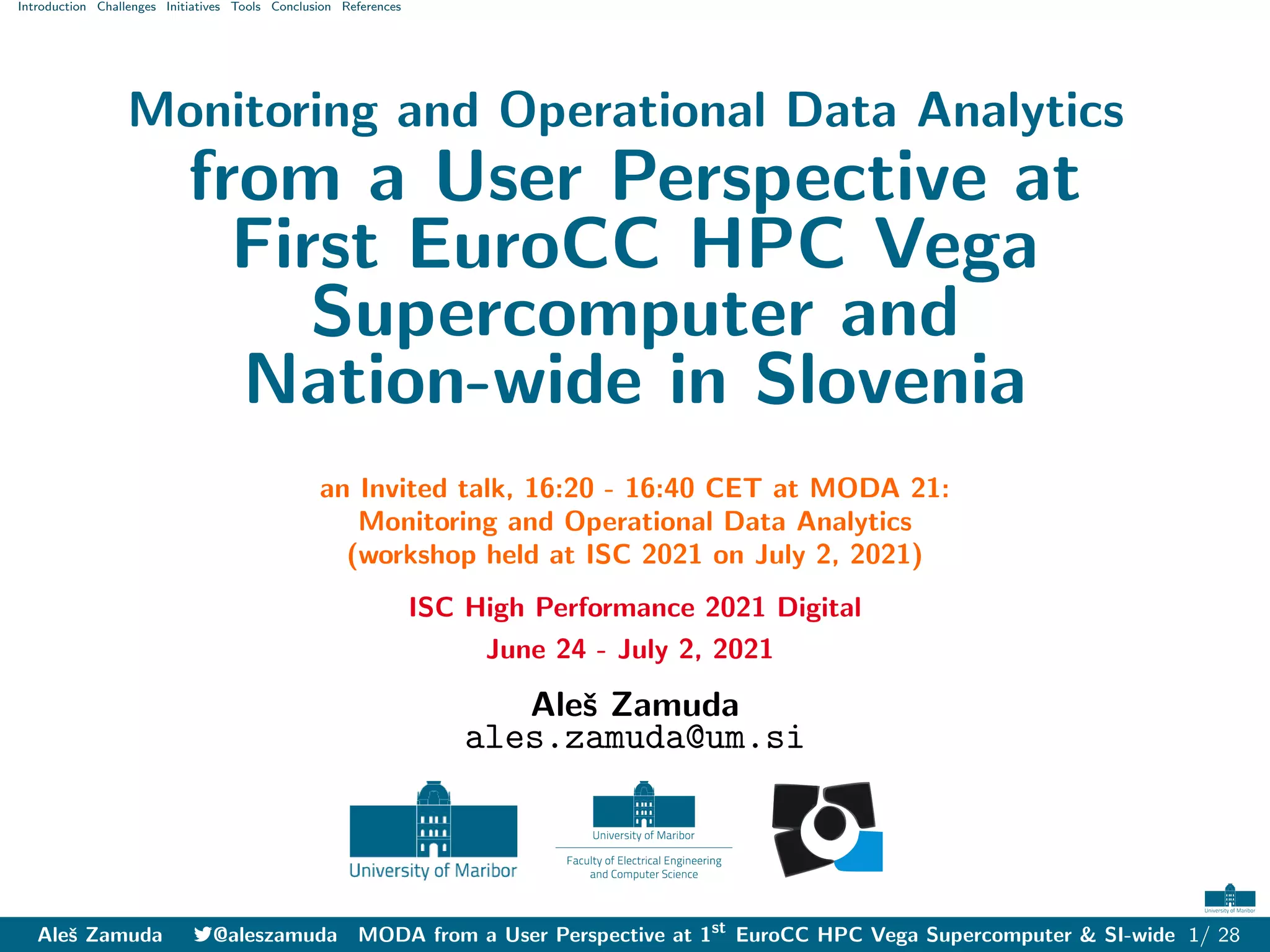 Introduction Challenges Initiatives Tools Conclusion References
Monitoring and Operational Data Analytics
from a User Perspective at
First EuroCC HPC Vega
Supercomputer and
Nation-wide in Slovenia
an Invited talk, 16:20 - 16:40 CET at MODA 21:
Monitoring and Operational Data Analytics
(workshop held at ISC 2021 on July 2, 2021)
ISC High Performance 2021 Digital
June 24 - July 2, 2021
Aleš Zamuda
ales.zamuda@um.si
Aleš Zamuda 7@aleszamuda MODA from a User Perspective at 1st
EuroCC HPC Vega Supercomputer & SI-wide 1/ 28
 
