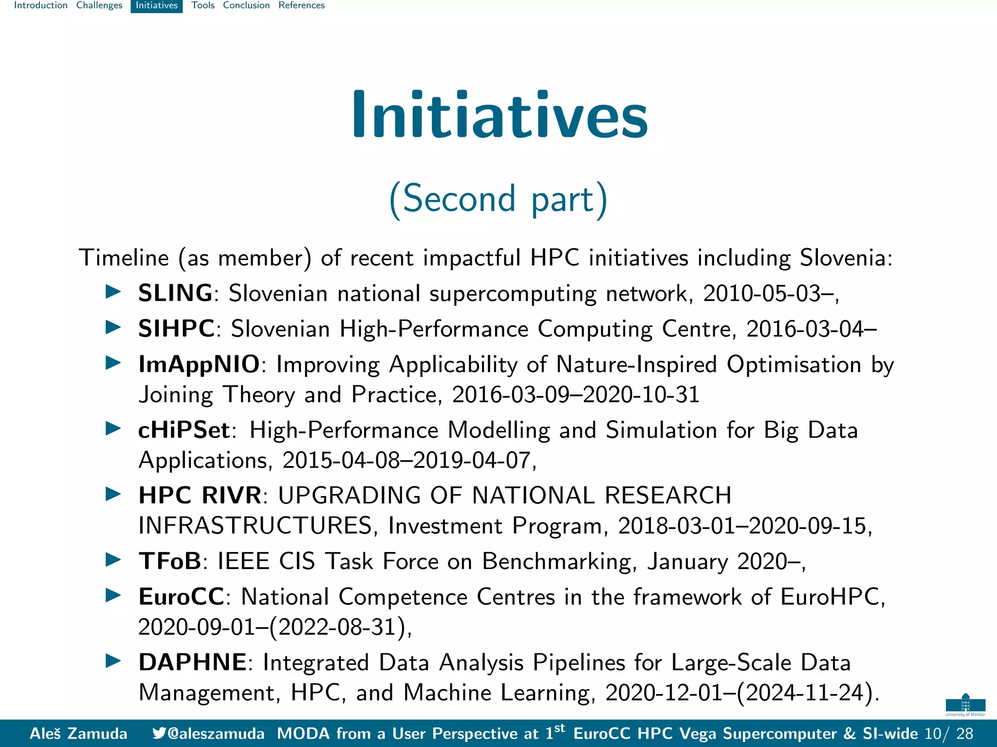 Introduction Challenges Initiatives Tools Conclusion References
Initiatives
(Second part)
Timeline (as member) of recent impactful HPC initiatives including Slovenia:
I SLING: Slovenian national supercomputing network, 2010-05-03–,
I SIHPC: Slovenian High-Performance Computing Centre, 2016-03-04–
I ImAppNIO: Improving Applicability of Nature-Inspired Optimisation by
Joining Theory and Practice, 2016-03-09–2020-10-31
I cHiPSet: High-Performance Modelling and Simulation for Big Data
Applications, 2015-04-08–2019-04-07,
I HPC RIVR: UPGRADING OF NATIONAL RESEARCH
INFRASTRUCTURES, Investment Program, 2018-03-01–2020-09-15,
I TFoB: IEEE CIS Task Force on Benchmarking, January 2020–,
I EuroCC: National Competence Centres in the framework of EuroHPC,
2020-09-01–(2022-08-31),
I DAPHNE: Integrated Data Analysis Pipelines for Large-Scale Data
Management, HPC, and Machine Learning, 2020-12-01–(2024-11-24).
Aleš Zamuda 7@aleszamuda MODA from a User Perspective at 1st
EuroCC HPC Vega Supercomputer & SI-wide 10/ 28
 