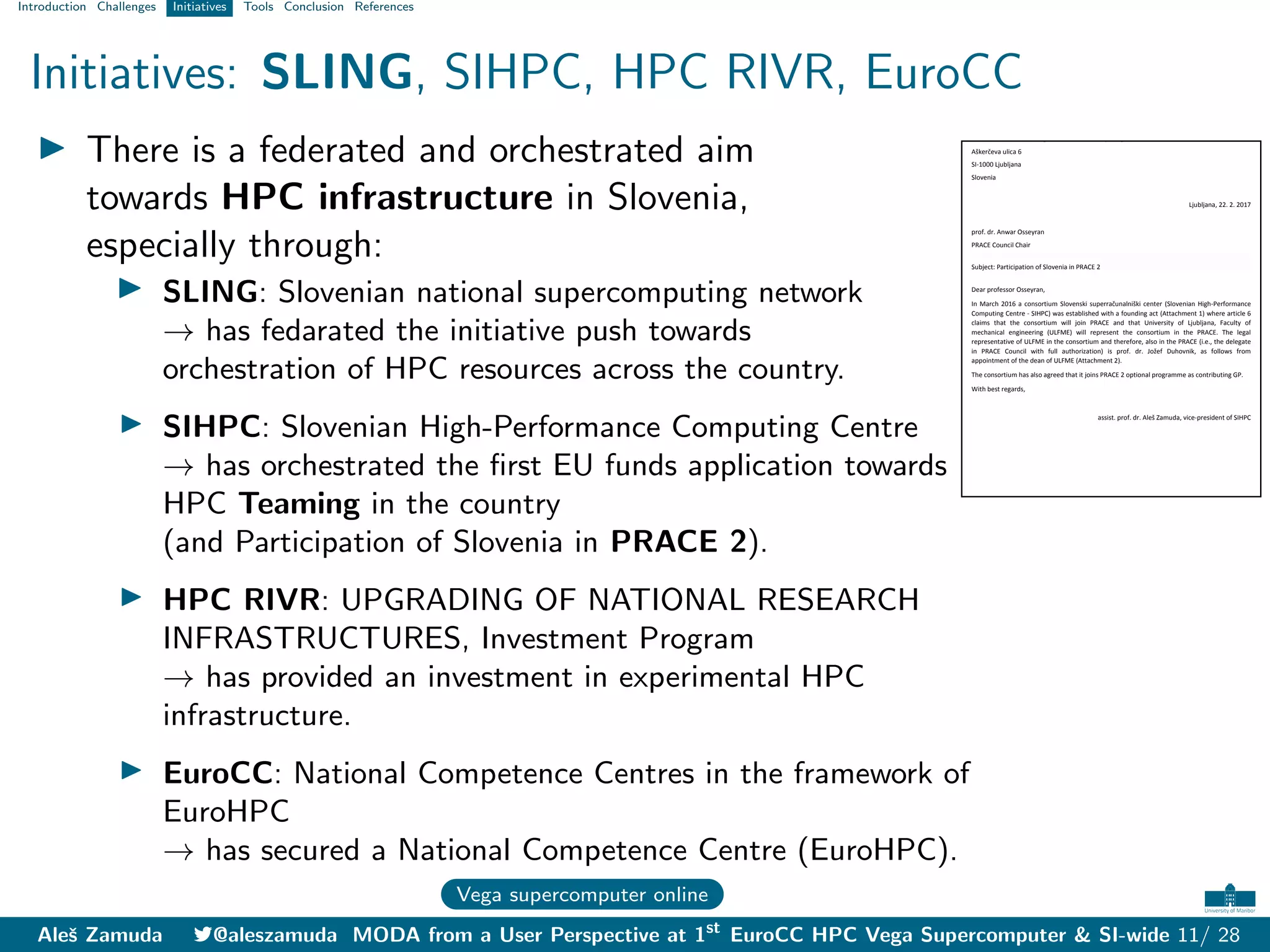 Introduction Challenges Initiatives Tools Conclusion References
Initiatives: SLING, SIHPC, HPC RIVR, EuroCC
I There is a federated and orchestrated aim
towards HPC infrastructure in Slovenia,
especially through:
I SLING: Slovenian national supercomputing network
→ has fedarated the initiative push towards
orchestration of HPC resources across the country.
I SIHPC: Slovenian High-Performance Computing Centre
→ has orchestrated the first EU funds application towards
HPC Teaming in the country
(and Participation of Slovenia in PRACE 2).
I HPC RIVR: UPGRADING OF NATIONAL RESEARCH
INFRASTRUCTURES, Investment Program
→ has provided an investment in experimental HPC
infrastructure.
I EuroCC: National Competence Centres in the framework of
EuroHPC
→ has secured a National Competence Centre (EuroHPC).
Vega supercomputer online
Consortium Slovenian High-Performance Computing Centre
Aškerčeva ulica 6
SI-1000 Ljubljana
Slovenia
Ljubljana, 22. 2. 2017
prof. dr. Anwar Osseyran
PRACE Council Chair
Subject: Participation of Slovenia in PRACE 2
Dear professor Osseyran,
In March 2016 a consortium Slovenski superračunalniški center (Slovenian High-Performance
Computing Centre - SIHPC) was established with a founding act (Attachment 1) where article 6
claims that the consortium will join PRACE and that University of Ljubljana, Faculty of
mechanical engineering (ULFME) will represent the consortium in the PRACE. The legal
representative of ULFME in the consortium and therefore, also in the PRACE (i.e., the delegate
in PRACE Council with full authorization) is prof. dr. Jožef Duhovnik, as follows from
appointment of the dean of ULFME (Attachment 2).
The consortium has also agreed that it joins PRACE 2 optional programme as contributing GP.
With best regards,
assist. prof. dr. Aleš Zamuda, vice-president of SIHPC
Aleš Zamuda 7@aleszamuda MODA from a User Perspective at 1st
EuroCC HPC Vega Supercomputer & SI-wide 11/ 28
 