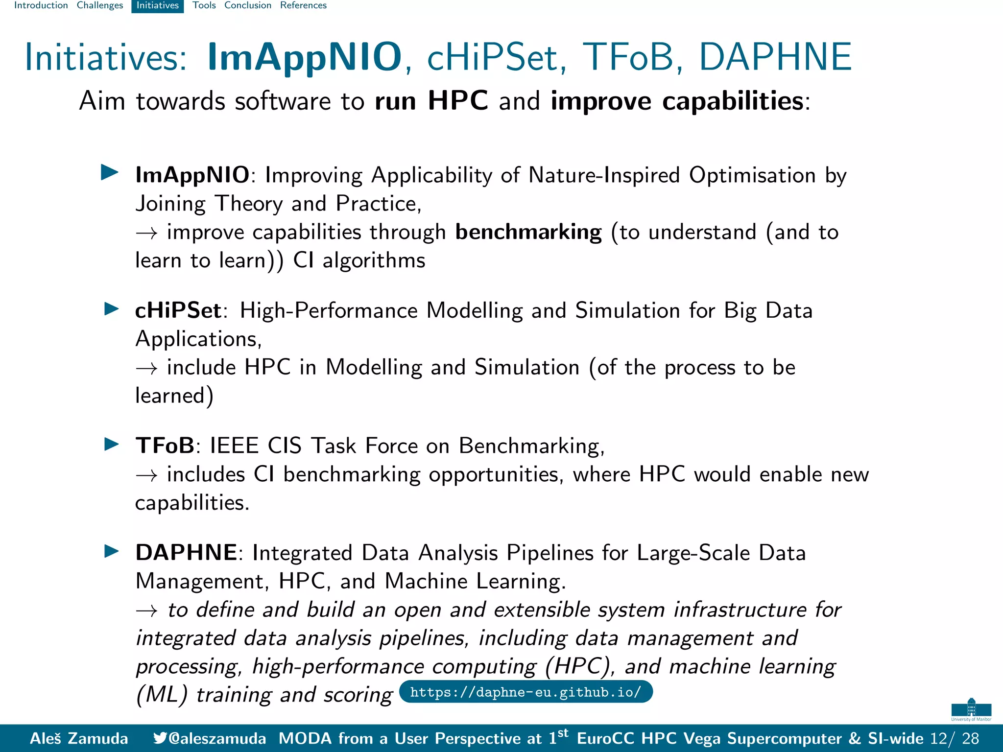 Introduction Challenges Initiatives Tools Conclusion References
Initiatives: ImAppNIO, cHiPSet, TFoB, DAPHNE
Aim towards software to run HPC and improve capabilities:
I ImAppNIO: Improving Applicability of Nature-Inspired Optimisation by
Joining Theory and Practice,
→ improve capabilities through benchmarking (to understand (and to
learn to learn)) CI algorithms
I cHiPSet: High-Performance Modelling and Simulation for Big Data
Applications,
→ include HPC in Modelling and Simulation (of the process to be
learned)
I TFoB: IEEE CIS Task Force on Benchmarking,
→ includes CI benchmarking opportunities, where HPC would enable new
capabilities.
I DAPHNE: Integrated Data Analysis Pipelines for Large-Scale Data
Management, HPC, and Machine Learning.
→ to define and build an open and extensible system infrastructure for
integrated data analysis pipelines, including data management and
processing, high-performance computing (HPC), and machine learning
(ML) training and scoring https://daphne-eu.github.io/
Aleš Zamuda 7@aleszamuda MODA from a User Perspective at 1st
EuroCC HPC Vega Supercomputer & SI-wide 12/ 28
 