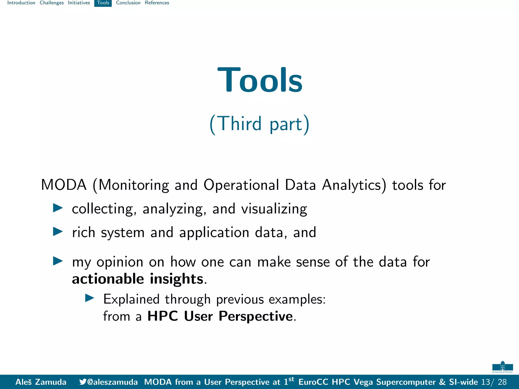 Introduction Challenges Initiatives Tools Conclusion References
Tools
(Third part)
MODA (Monitoring and Operational Data Analytics) tools for
I collecting, analyzing, and visualizing
I rich system and application data, and
I my opinion on how one can make sense of the data for
actionable insights.
I Explained through previous examples:
from a HPC User Perspective.
Aleš Zamuda 7@aleszamuda MODA from a User Perspective at 1st
EuroCC HPC Vega Supercomputer & SI-wide 13/ 28
 