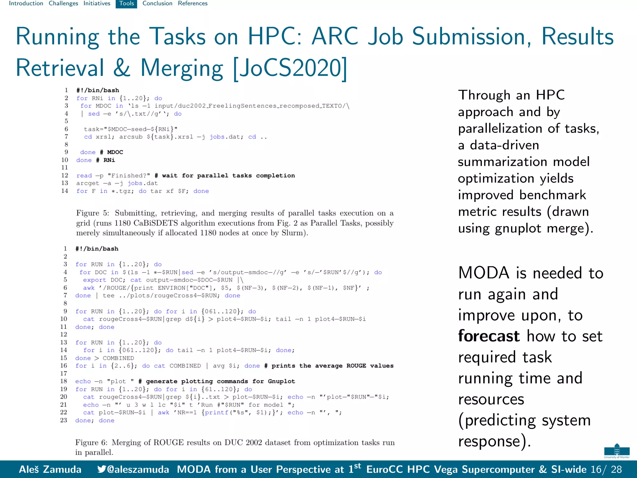 Introduction Challenges Initiatives Tools Conclusion References
Running the Tasks on HPC: ARC Job Submission, Results
Retrieval & Merging [JoCS2020]
Through an HPC
approach and by
parallelization of tasks,
a data-driven
summarization model
optimization yields
improved benchmark
metric results (drawn
using gnuplot merge).
MODA is needed to
run again and
improve upon, to
forecast how to set
required task
running time and
resources
(predicting system
response).
Aleš Zamuda 7@aleszamuda MODA from a User Perspective at 1st
EuroCC HPC Vega Supercomputer & SI-wide 16/ 28
 