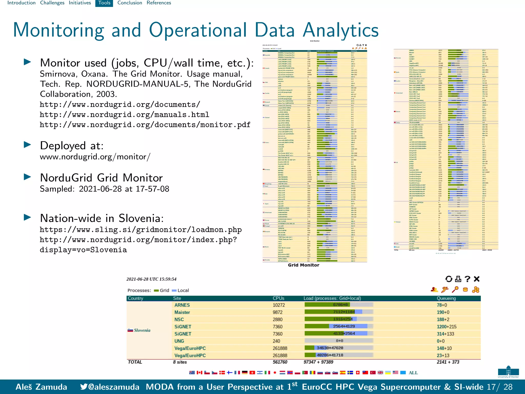 Introduction Challenges Initiatives Tools Conclusion References
Monitoring and Operational Data Analytics
I Monitor used (jobs, CPU/wall time, etc.):
Smirnova, Oxana. The Grid Monitor. Usage manual,
Tech. Rep. NORDUGRID-MANUAL-5, The NorduGrid
Collaboration, 2003.
http://www.nordugrid.org/documents/
http://www.nordugrid.org/manuals.html
http://www.nordugrid.org/documents/monitor.pdf
I Deployed at:
www.nordugrid.org/monitor/
I NorduGrid Grid Monitor
Sampled: 2021-06-28 at 17-57-08
I Nation-wide in Slovenia:
https://www.sling.si/gridmonitor/loadmon.php
http://www.nordugrid.org/monitor/index.php?
display=vo=Slovenia
Aleš Zamuda 7@aleszamuda MODA from a User Perspective at 1st
EuroCC HPC Vega Supercomputer & SI-wide 17/ 28
 