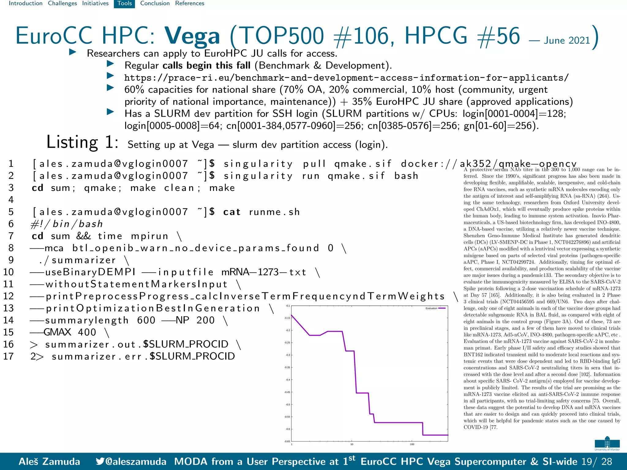 Introduction Challenges Initiatives Tools Conclusion References
EuroCC HPC: Vega (TOP500 #106, HPCG #56 — June 2021)
I Researchers can apply to EuroHPC JU calls for access.
I Regular calls begin this fall (Benchmark & Development).
I https://prace-ri.eu/benchmark-and-development-access-information-for-applicants/
I 60% capacities for national share (70% OA, 20% commercial, 10% host (community, urgent
priority of national importance, maintenance)) + 35% EuroHPC JU share (approved applications)
I Has a SLURM dev partition for SSH login (SLURM partitions w/ CPUs: login[0001-0004]=128;
login[0005-0008]=64; cn[0001-384,0577-0960]=256; cn[0385-0576]=256; gn[01-60]=256).
Listing 1: Setting up at Vega — slurm dev partition access (login).
1 [ a l e s . zamuda@vglogin0007 ˜] $ s i n g u l a r i t y p u l l qmake . s i f docker :// ak352/qmake−opencv
2 [ a l e s . zamuda@vglogin0007 ˜] $ s i n g u l a r i t y run qmake . s i f bash
3 cd sum ; qmake ; make c l e a n ; make
4
5 [ a l e s . zamuda@vglogin0007 ˜] $ cat runme . sh
6 #!/ bin / bash
7 cd sum && time mpirun 
8 −
−mca b t l o p e n i b w a r n n o d e v i c e p a r a m s f o u n d 0 
9 ./ summarizer 
10 −
−useBinaryDEMPI −
−i n p u t f i l e mRNA−1273−t x t 
11 −
−withoutStatementMarkersInput 
12 −
−printPreprocessProgress calcInverseTermFrequencyndTermWeights 
13 −
−p r i n t O p t i m i z a t i o n B e s t I n G e n e r a t i o n 
14 −
−summarylength 600 −
−NP 200 
15 −
−
GMAX 400 
16 > summarizer . out . $SLURM PROCID 
17 2> summarizer . e r r . $SLURM PROCID
-0.65
-0.6
-0.55
-0.5
-0.45
-0.4
-0.35
-0.3
-0.25
-0.2
-0.15
-0.1
	1 	10 	100
Evaluation
A protective serum NAb titer in the 300 to 1,000 range can be in-
ferred. Since the 1990’s, significant progress has also been made in
developing flexible, amplifiable, scalable, inexpensive, and cold-chain
free RNA vaccines, such as synthetic mRNA molecules encoding only
the antigen of interest and self-amplifying RNA (sa-RNA) (264). Us-
ing the same technology, researchers from Oxford University devel-
oped ChAdOx1, which will eventually produce spike proteins within
the human body, leading to immune system activation. Inovio Phar-
maceuticals, a US-based biotechnology firm, has developed INO-4800,
a DNA-based vaccine, utilizing a relatively newer vaccine technique.
Shenzhen Geno-Immune Medical Institute has generated dendritic
cells (DCs) (LV-SMENP-DC in Phase 1, NCT042276896) and artificial
APCs (aAPCs) modified with a lentiviral vector expressing a synthetic
minigene based on parts of selected viral proteins (pathogen-specific
aAPC, Phase I, NCT04299724. Additionally, timing for optimal ef-
fect, commercial availability, and production scalability of the vaccine
are major issues during a pandemic133. The secondary objective is to
evaluate the immunogenicity measured by ELISA to the SARS-CoV-2
Spike protein following a 2-dose vaccination schedule of mRNA-1273
at Day 57 [165]. Additionally, it is also being evaluated in 2 Phase
3 clinical trials (NCT04456595 and 669/UN6. Two days after chal-
lenge, only one of eight animals in each of the vaccine dose groups had
detectable subgenomic RNA in BAL fluid, as compared with eight of
eight animals in the control group (Figure 3A). Out of these, 73 are
in preclinical stages, and a few of them have moved to clinical trials
like mRNA-1273, Ad5-nCoV, INO-4800, pathogen-specific aAPC, etc .
Evaluation of the mRNA-1273 vaccine against SARS-CoV-2 in nonhu-
man primat. Early phase I/II safety and eﬀicacy studies showed that
BNT162 indicated transient mild to moderate local reactions and sys-
temic events that were dose dependent and led to RBD-binding IgG
concentrations and SARS-CoV-2 neutralizing titers in sera that in-
creased with the dose level and after a second dose [102]. Information
about specific SARS- CoV-2 antigen(s) employed for vaccine develop-
ment is publicly limited. The results of the trial are promising as the
mRNA-1273 vaccine elicited an anti-SARS-CoV-2 immune response
in all participants, with no trial-limiting safety concerns [75. Overall,
these data suggest the potential to develop DNA and mRNA vaccines
that are easier to design and can quickly proceed into clinical trials,
which will be helpful for pandemic states such as the one caused by
COVID-19 [77.
Aleš Zamuda 7@aleszamuda MODA from a User Perspective at 1st
EuroCC HPC Vega Supercomputer & SI-wide 19/ 28
 