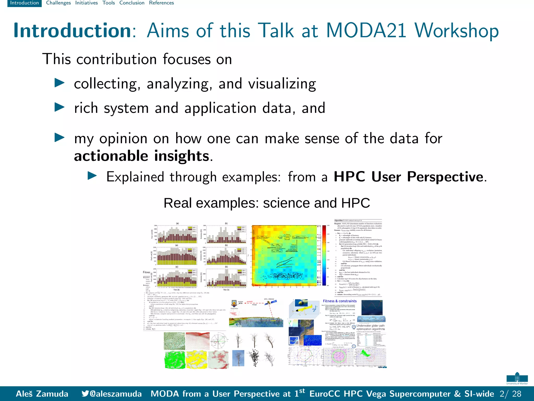 Introduction Challenges Initiatives Tools Conclusion References
Introduction: Aims of this Talk at MODA21 Workshop
This contribution focuses on
I collecting, analyzing, and visualizing
I rich system and application data, and
I my opinion on how one can make sense of the data for
actionable insights.
I Explained through examples: from a HPC User Perspective.
Real examples: science and HPC
Aleš Zamuda 7@aleszamuda MODA from a User Perspective at 1st
EuroCC HPC Vega Supercomputer & SI-wide 2/ 28
 