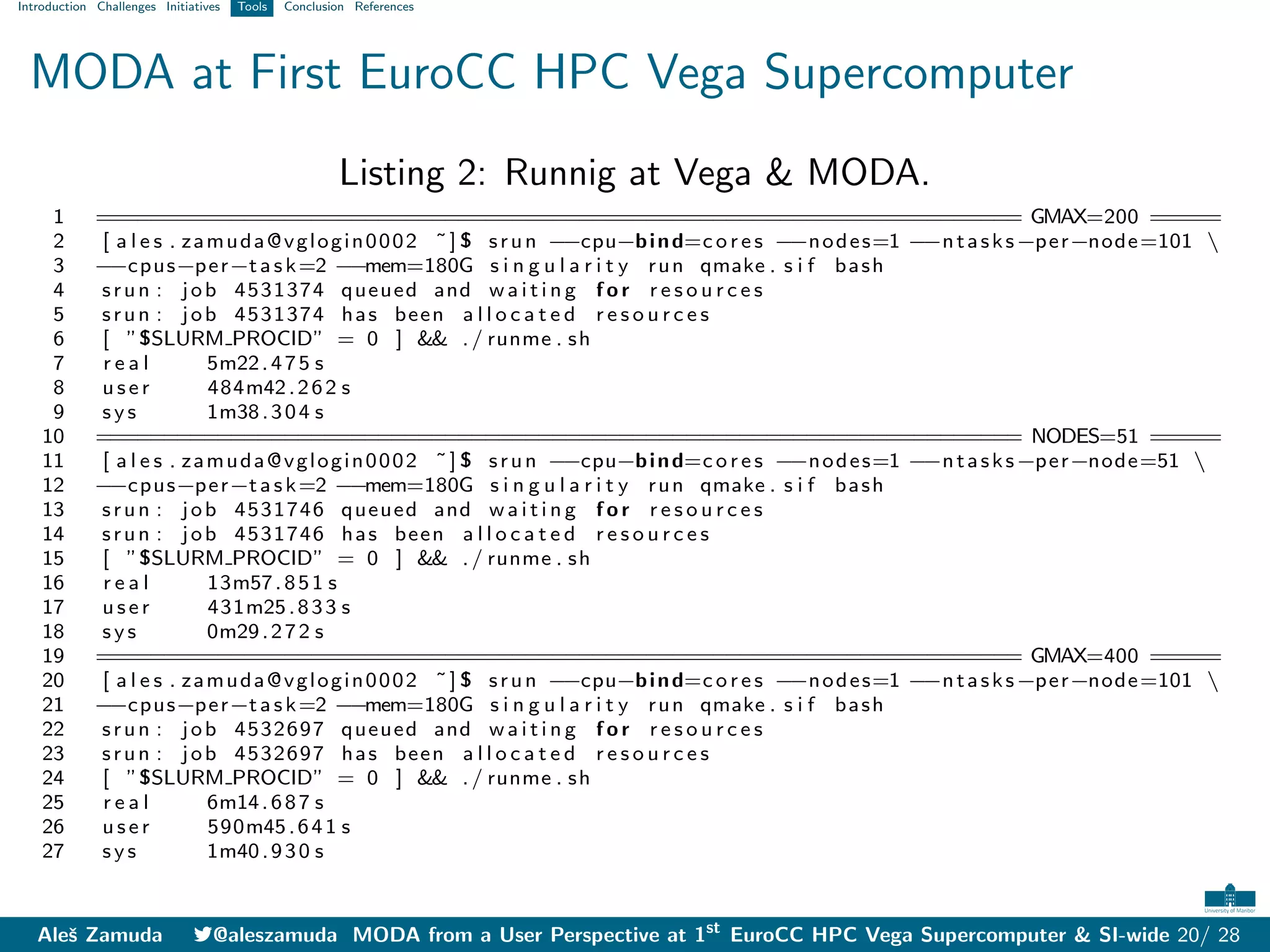 Introduction Challenges Initiatives Tools Conclusion References
MODA at First EuroCC HPC Vega Supercomputer
Listing 2: Runnig at Vega & MODA.
1 ===================================================================== GMAX=200 =====
2 [ a l e s . zamuda@vglogin0002 ˜] $ srun −
−cpu−bind=c o r e s −
−nodes=1 −
−ntasks−per−node=101 
3 −
−cpus−per−task=2 −
−mem=180G s i n g u l a r i t y run qmake . s i f bash
4 srun : job 4531374 queued and w a i t i n g f o r r e s o u r c e s
5 srun : job 4531374 has been a l l o c a t e d r e s o u r c e s
6 [ ”$SLURM PROCID” = 0 ] && ./ runme . sh
7 r e a l 5m22.475 s
8 u s e r 484m42.262 s
9 s y s 1m38.304 s
10 ===================================================================== NODES=51 =====
11 [ a l e s . zamuda@vglogin0002 ˜] $ srun −
−cpu−bind=c o r e s −
−nodes=1 −
−ntasks−per−node=51 
12 −
−cpus−per−task=2 −
−mem=180G s i n g u l a r i t y run qmake . s i f bash
13 srun : job 4531746 queued and w a i t i n g f o r r e s o u r c e s
14 srun : job 4531746 has been a l l o c a t e d r e s o u r c e s
15 [ ”$SLURM PROCID” = 0 ] && ./ runme . sh
16 r e a l 13m57.851 s
17 u s e r 431m25.833 s
18 s y s 0m29.272 s
19 ===================================================================== GMAX=400 =====
20 [ a l e s . zamuda@vglogin0002 ˜] $ srun −
−cpu−bind=c o r e s −
−nodes=1 −
−ntasks−per−node=101 
21 −
−cpus−per−task=2 −
−mem=180G s i n g u l a r i t y run qmake . s i f bash
22 srun : job 4532697 queued and w a i t i n g f o r r e s o u r c e s
23 srun : job 4532697 has been a l l o c a t e d r e s o u r c e s
24 [ ”$SLURM PROCID” = 0 ] && ./ runme . sh
25 r e a l 6m14.687 s
26 u s e r 590m45.641 s
27 s y s 1m40.930 s
Aleš Zamuda 7@aleszamuda MODA from a User Perspective at 1st
EuroCC HPC Vega Supercomputer & SI-wide 20/ 28
 