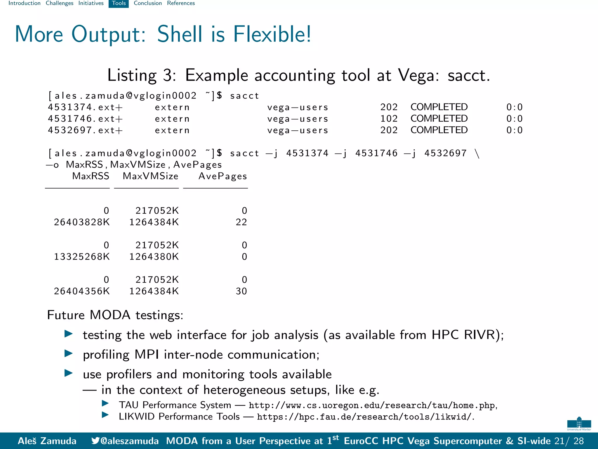 Introduction Challenges Initiatives Tools Conclusion References
More Output: Shell is Flexible!
Listing 3: Example accounting tool at Vega: sacct.
[ a l e s . zamuda@vglogin0002 ˜] $ s a c c t
4531374. ext+ e x t e r n vega−u s e r s 202 COMPLETED 0:0
4531746. ext+ e x t e r n vega−u s e r s 102 COMPLETED 0:0
4532697. ext+ e x t e r n vega−u s e r s 202 COMPLETED 0:0
[ a l e s . zamuda@vglogin0002 ˜] $ s a c c t −j 4531374 −j 4531746 −j 4532697 
−o MaxRSS , MaxVMSize , AvePages
MaxRSS MaxVMSize AvePages
−
−
−
−
−
−
−
−
−
− −
−
−
−
−
−
−
−
−
− −
−
−
−
−
−
−
−
−
−
0 217052K 0
26403828K 1264384K 22
0 217052K 0
13325268K 1264380K 0
0 217052K 0
26404356K 1264384K 30
Future MODA testings:
I testing the web interface for job analysis (as available from HPC RIVR);
I profiling MPI inter-node communication;
I use profilers and monitoring tools available
— in the context of heterogeneous setups, like e.g.
I TAU Performance System — http://www.cs.uoregon.edu/research/tau/home.php,
I LIKWID Performance Tools — https://hpc.fau.de/research/tools/likwid/.
Aleš Zamuda 7@aleszamuda MODA from a User Perspective at 1st
EuroCC HPC Vega Supercomputer & SI-wide 21/ 28
 
