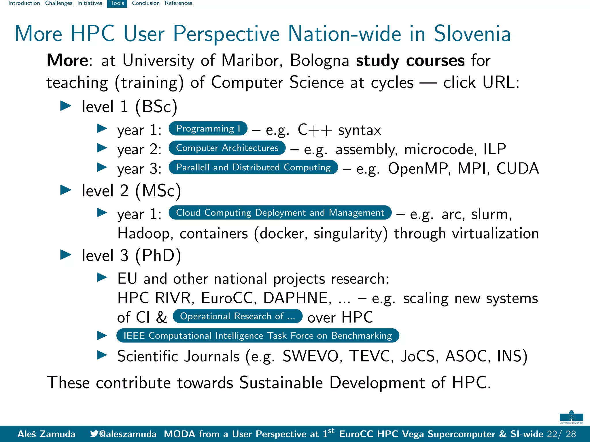 Introduction Challenges Initiatives Tools Conclusion References
More HPC User Perspective Nation-wide in Slovenia
More: at University of Maribor, Bologna study courses for
teaching (training) of Computer Science at cycles — click URL:
I level 1 (BSc)
I year 1: Programming I – e.g. C++ syntax
I year 2: Computer Architectures – e.g. assembly, microcode, ILP
I year 3: Parallell and Distributed Computing – e.g. OpenMP, MPI, CUDA
I level 2 (MSc)
I year 1: Cloud Computing Deployment and Management – e.g. arc, slurm,
Hadoop, containers (docker, singularity) through virtualization
I level 3 (PhD)
I EU and other national projects research:
HPC RIVR, EuroCC, DAPHNE, ... – e.g. scaling new systems
of CI & Operational Research of ... over HPC
I IEEE Computational Intelligence Task Force on Benchmarking
I Scientific Journals (e.g. SWEVO, TEVC, JoCS, ASOC, INS)
These contribute towards Sustainable Development of HPC.
Aleš Zamuda 7@aleszamuda MODA from a User Perspective at 1st
EuroCC HPC Vega Supercomputer & SI-wide 22/ 28
 