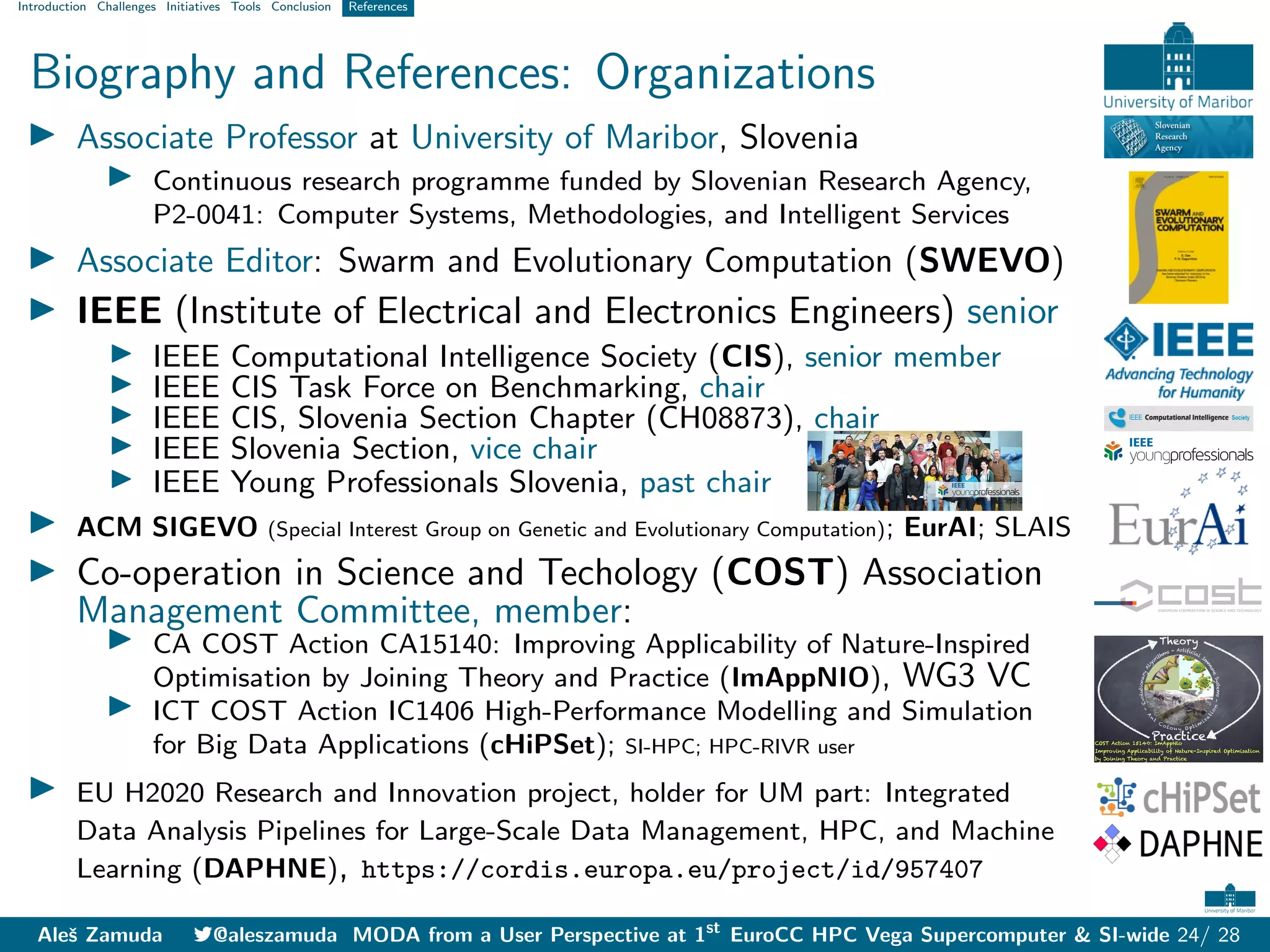 Introduction Challenges Initiatives Tools Conclusion References
Biography and References: Organizations
I Associate Professor at University of Maribor, Slovenia
I Continuous research programme funded by Slovenian Research Agency,
P2-0041: Computer Systems, Methodologies, and Intelligent Services
I Associate Editor: Swarm and Evolutionary Computation (SWEVO)
I IEEE (Institute of Electrical and Electronics Engineers) senior
I IEEE Computational Intelligence Society (CIS), senior member
I IEEE CIS Task Force on Benchmarking, chair
I IEEE CIS, Slovenia Section Chapter (CH08873), chair
I IEEE Slovenia Section, vice chair
I IEEE Young Professionals Slovenia, past chair
I ACM SIGEVO (Special Interest Group on Genetic and Evolutionary Computation); EurAI; SLAIS
I Co-operation in Science and Techology (COST) Association
Management Committee, member:
I CA COST Action CA15140: Improving Applicability of Nature-Inspired
Optimisation by Joining Theory and Practice (ImAppNIO), WG3 VC
I ICT COST Action IC1406 High-Performance Modelling and Simulation
for Big Data Applications (cHiPSet); SI-HPC; HPC-RIVR user
I EU H2020 Research and Innovation project, holder for UM part: Integrated
Data Analysis Pipelines for Large-Scale Data Management, HPC, and Machine
Learning (DAPHNE), https://cordis.europa.eu/project/id/957407
Aleš Zamuda 7@aleszamuda MODA from a User Perspective at 1st
EuroCC HPC Vega Supercomputer & SI-wide 24/ 28
 