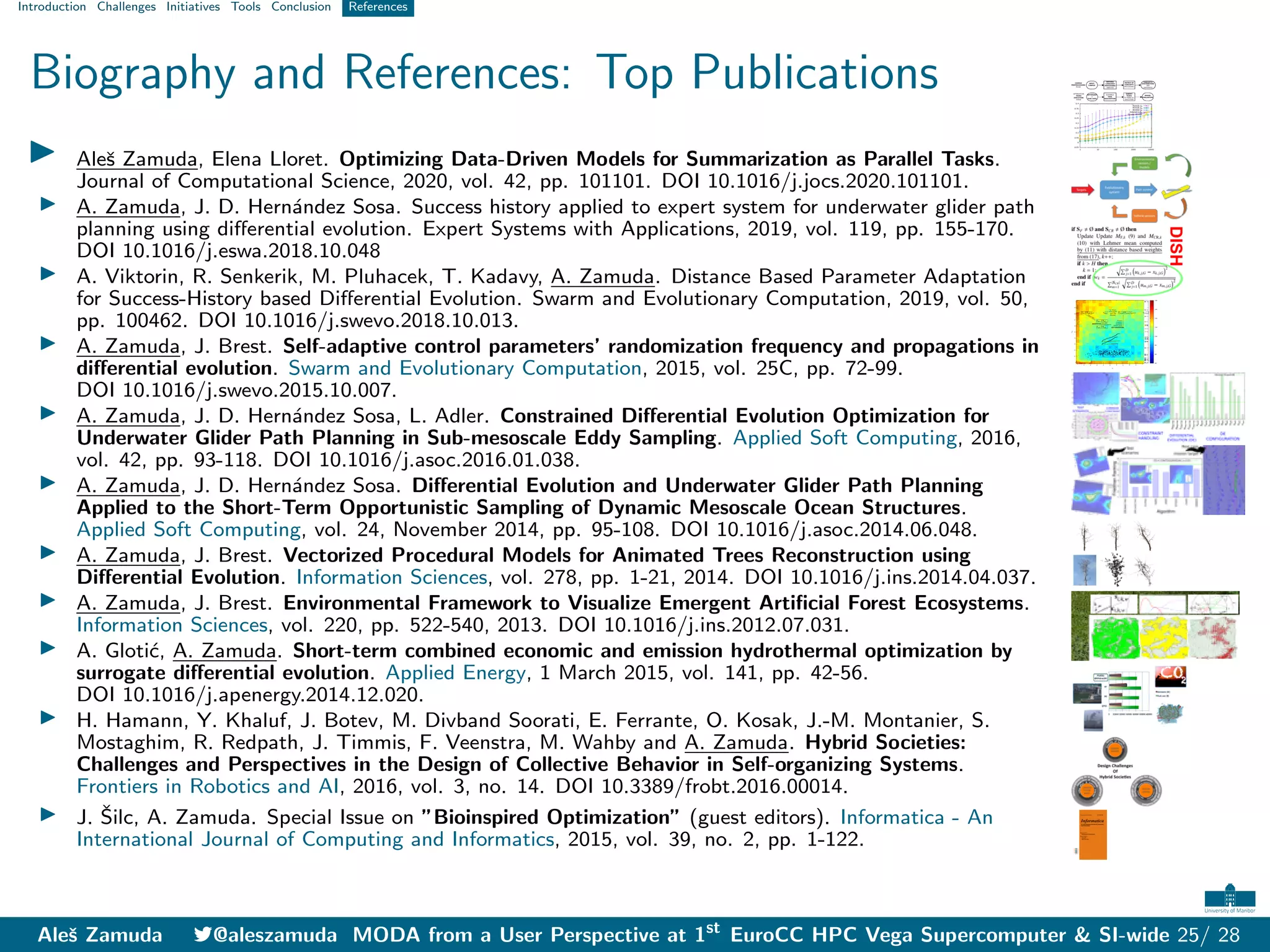 Introduction Challenges Initiatives Tools Conclusion References
Biography and References: Top Publications
I Aleš Zamuda, Elena Lloret. Optimizing Data-Driven Models for Summarization as Parallel Tasks.
Journal of Computational Science, 2020, vol. 42, pp. 101101. DOI 10.1016/j.jocs.2020.101101.
I A. Zamuda, J. D. Hernández Sosa. Success history applied to expert system for underwater glider path
planning using differential evolution. Expert Systems with Applications, 2019, vol. 119, pp. 155-170.
DOI 10.1016/j.eswa.2018.10.048
I A. Viktorin, R. Senkerik, M. Pluhacek, T. Kadavy, A. Zamuda. Distance Based Parameter Adaptation
for Success-History based Differential Evolution. Swarm and Evolutionary Computation, 2019, vol. 50,
pp. 100462. DOI 10.1016/j.swevo.2018.10.013.
I A. Zamuda, J. Brest. Self-adaptive control parameters’ randomization frequency and propagations in
differential evolution. Swarm and Evolutionary Computation, 2015, vol. 25C, pp. 72-99.
DOI 10.1016/j.swevo.2015.10.007.
I A. Zamuda, J. D. Hernández Sosa, L. Adler. Constrained Differential Evolution Optimization for
Underwater Glider Path Planning in Sub-mesoscale Eddy Sampling. Applied Soft Computing, 2016,
vol. 42, pp. 93-118. DOI 10.1016/j.asoc.2016.01.038.
I A. Zamuda, J. D. Hernández Sosa. Differential Evolution and Underwater Glider Path Planning
Applied to the Short-Term Opportunistic Sampling of Dynamic Mesoscale Ocean Structures.
Applied Soft Computing, vol. 24, November 2014, pp. 95-108. DOI 10.1016/j.asoc.2014.06.048.
I A. Zamuda, J. Brest. Vectorized Procedural Models for Animated Trees Reconstruction using
Differential Evolution. Information Sciences, vol. 278, pp. 1-21, 2014. DOI 10.1016/j.ins.2014.04.037.
I A. Zamuda, J. Brest. Environmental Framework to Visualize Emergent Artificial Forest Ecosystems.
Information Sciences, vol. 220, pp. 522-540, 2013. DOI 10.1016/j.ins.2012.07.031.
I A. Glotić, A. Zamuda. Short-term combined economic and emission hydrothermal optimization by
surrogate differential evolution. Applied Energy, 1 March 2015, vol. 141, pp. 42-56.
DOI 10.1016/j.apenergy.2014.12.020.
I H. Hamann, Y. Khaluf, J. Botev, M. Divband Soorati, E. Ferrante, O. Kosak, J.-M. Montanier, S.
Mostaghim, R. Redpath, J. Timmis, F. Veenstra, M. Wahby and A. Zamuda. Hybrid Societies:
Challenges and Perspectives in the Design of Collective Behavior in Self-organizing Systems.
Frontiers in Robotics and AI, 2016, vol. 3, no. 14. DOI 10.3389/frobt.2016.00014.
I J. Šilc, A. Zamuda. Special Issue on ”Bioinspired Optimization” (guest editors). Informatica - An
International Journal of Computing and Informatics, 2015, vol. 39, no. 2, pp. 1-122.
Aleš Zamuda 7@aleszamuda MODA from a User Perspective at 1st
EuroCC HPC Vega Supercomputer & SI-wide 25/ 28
 