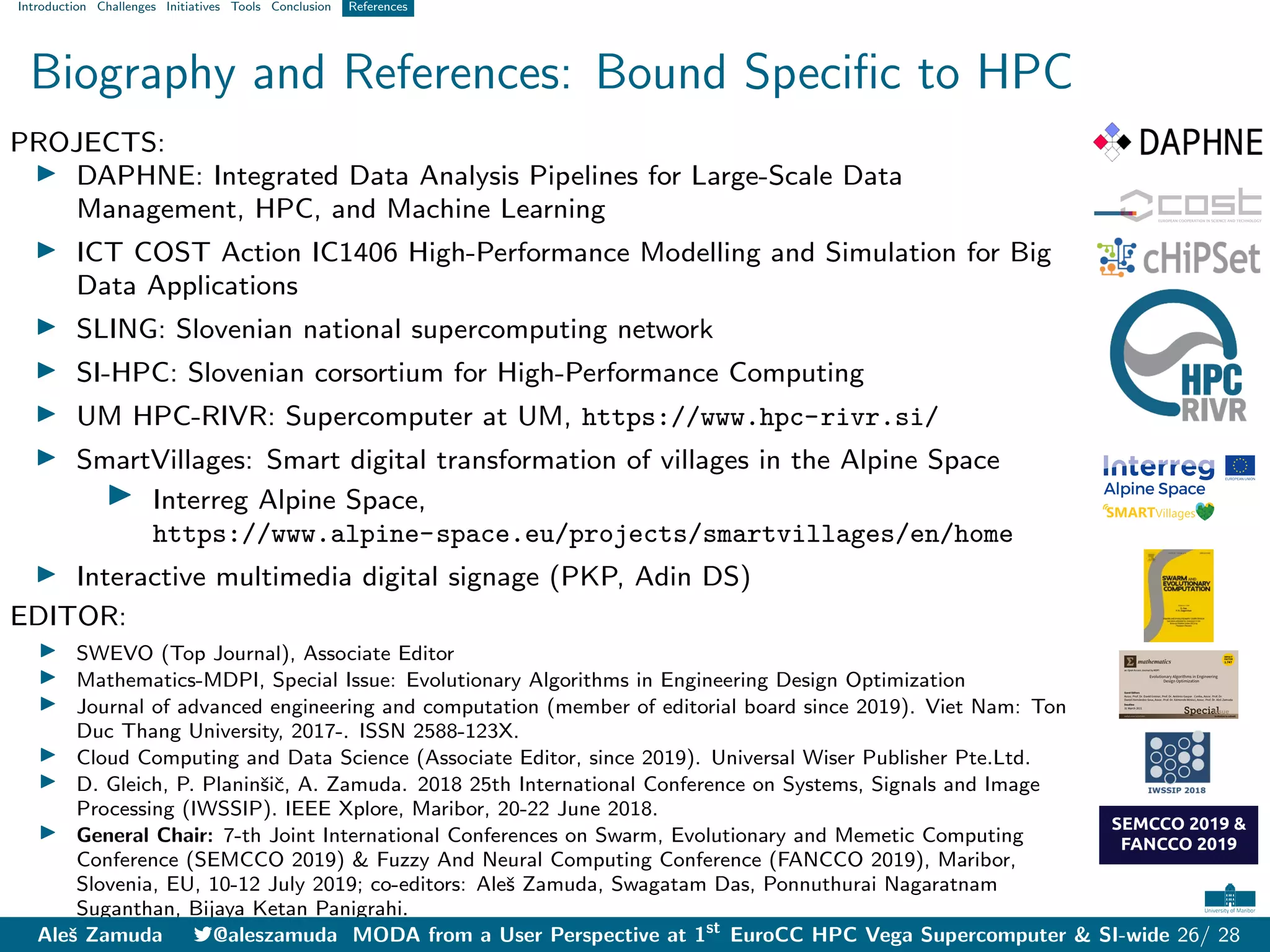 Introduction Challenges Initiatives Tools Conclusion References
Biography and References: Bound Specific to HPC
PROJECTS:
I DAPHNE: Integrated Data Analysis Pipelines for Large-Scale Data
Management, HPC, and Machine Learning
I ICT COST Action IC1406 High-Performance Modelling and Simulation for Big
Data Applications
I SLING: Slovenian national supercomputing network
I SI-HPC: Slovenian corsortium for High-Performance Computing
I UM HPC-RIVR: Supercomputer at UM, https://www.hpc-rivr.si/
I SmartVillages: Smart digital transformation of villages in the Alpine Space
I Interreg Alpine Space,
https://www.alpine-space.eu/projects/smartvillages/en/home
I Interactive multimedia digital signage (PKP, Adin DS)
EDITOR:
I SWEVO (Top Journal), Associate Editor
I Mathematics-MDPI, Special Issue: Evolutionary Algorithms in Engineering Design Optimization
I Journal of advanced engineering and computation (member of editorial board since 2019). Viet Nam: Ton
Duc Thang University, 2017-. ISSN 2588-123X.
I Cloud Computing and Data Science (Associate Editor, since 2019). Universal Wiser Publisher Pte.Ltd.
I D. Gleich, P. Planinšič, A. Zamuda. 2018 25th International Conference on Systems, Signals and Image
Processing (IWSSIP). IEEE Xplore, Maribor, 20-22 June 2018.
I General Chair: 7-th Joint International Conferences on Swarm, Evolutionary and Memetic Computing
Conference (SEMCCO 2019) & Fuzzy And Neural Computing Conference (FANCCO 2019), Maribor,
Slovenia, EU, 10-12 July 2019; co-editors: Aleš Zamuda, Swagatam Das, Ponnuthurai Nagaratnam
Suganthan, Bijaya Ketan Panigrahi.
Aleš Zamuda 7@aleszamuda MODA from a User Perspective at 1st
EuroCC HPC Vega Supercomputer & SI-wide 26/ 28
 
